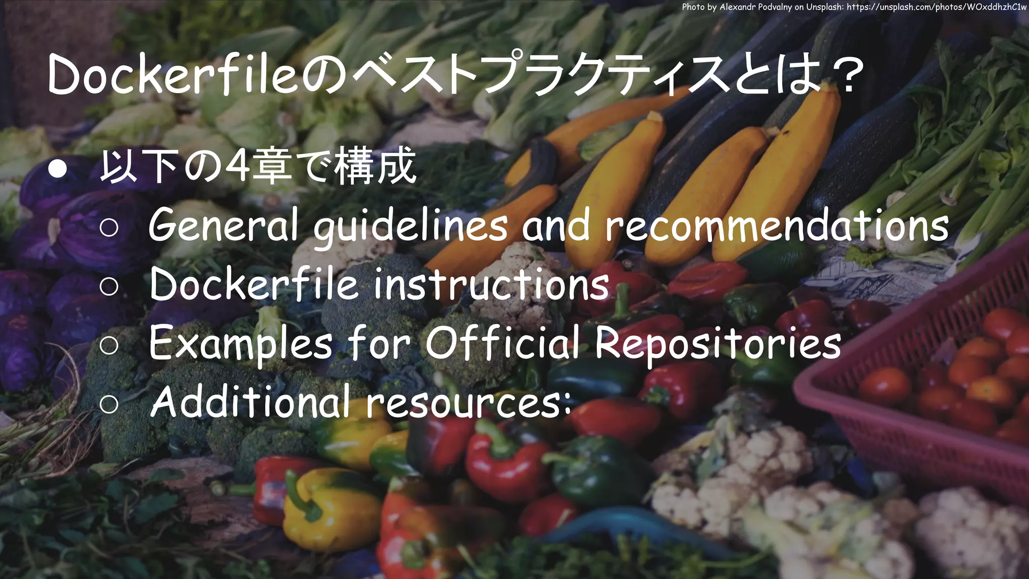Dockerfileのベストプラクティスとは？
Photo by Alexandr Podvalny on Unsplash: https://unsplash.com/photos/WOxddhzhC1w
● 以下の4章で構成
○ General guidelines and recommendations
○ Dockerfile instructions
○ Examples for Official Repositories
○ Additional resources:
 