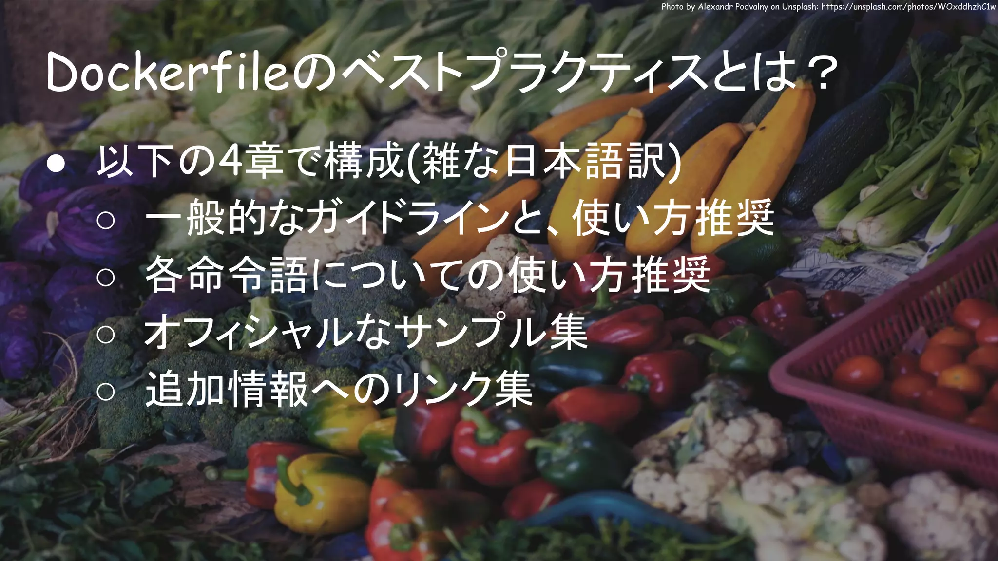 Dockerfileのベストプラクティスとは？
Photo by Alexandr Podvalny on Unsplash: https://unsplash.com/photos/WOxddhzhC1w
● 以下の4章で構成(雑な日本語訳)
○ 一般的なガイドラインと、使い方推奨
○ 各命令語についての使い方推奨
○ オフィシャルなサンプル集
○ 追加情報へのリンク集
 