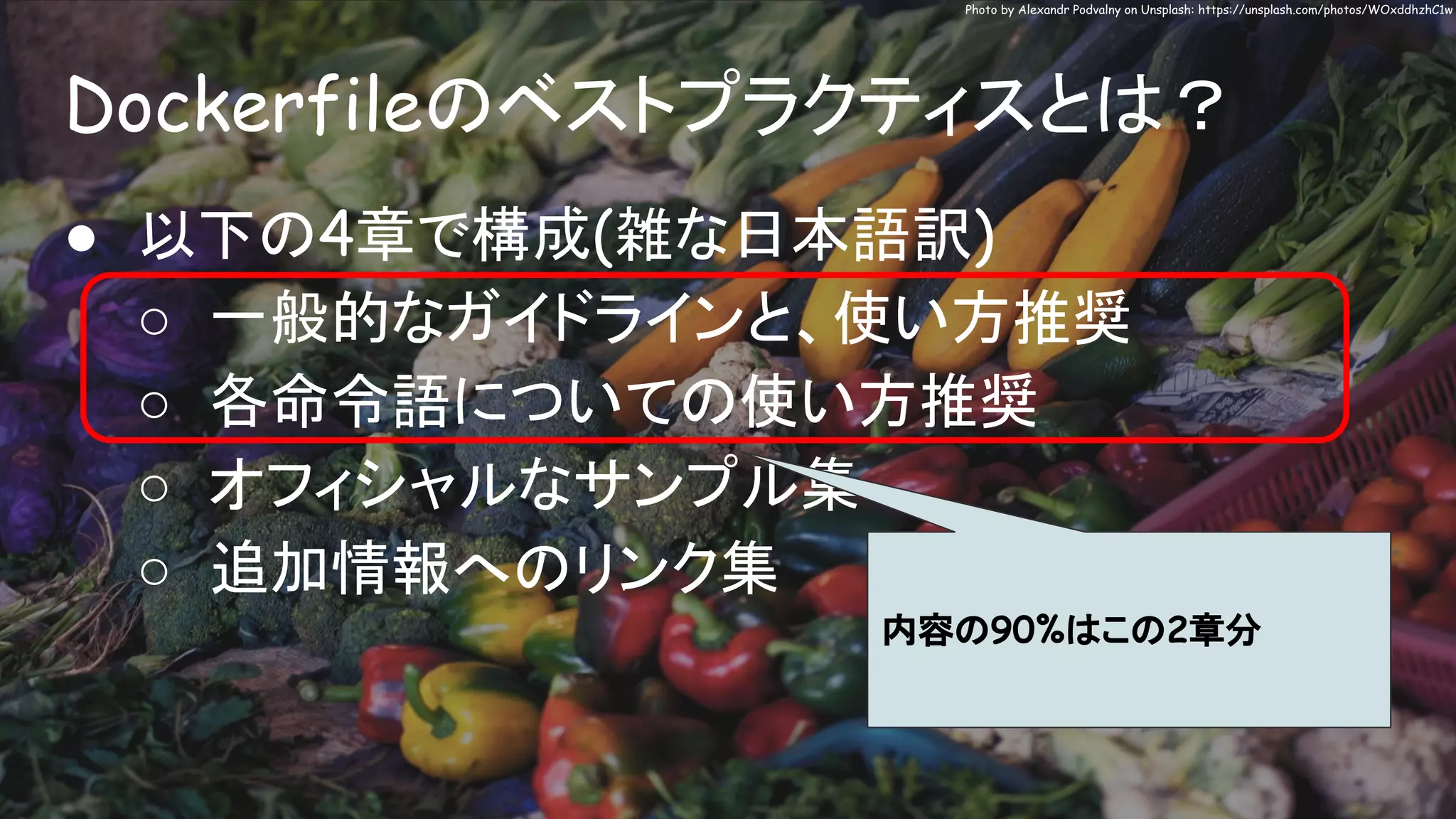 Dockerfileのベストプラクティスとは？
Photo by Alexandr Podvalny on Unsplash: https://unsplash.com/photos/WOxddhzhC1w
● 以下の4章で構成(雑な日本語訳)
○ 一般的なガイドラインと、使い方推奨
○ 各命令語についての使い方推奨
○ オフィシャルなサンプル集
○ 追加情報へのリンク集
内容の90%はこの2章分
 