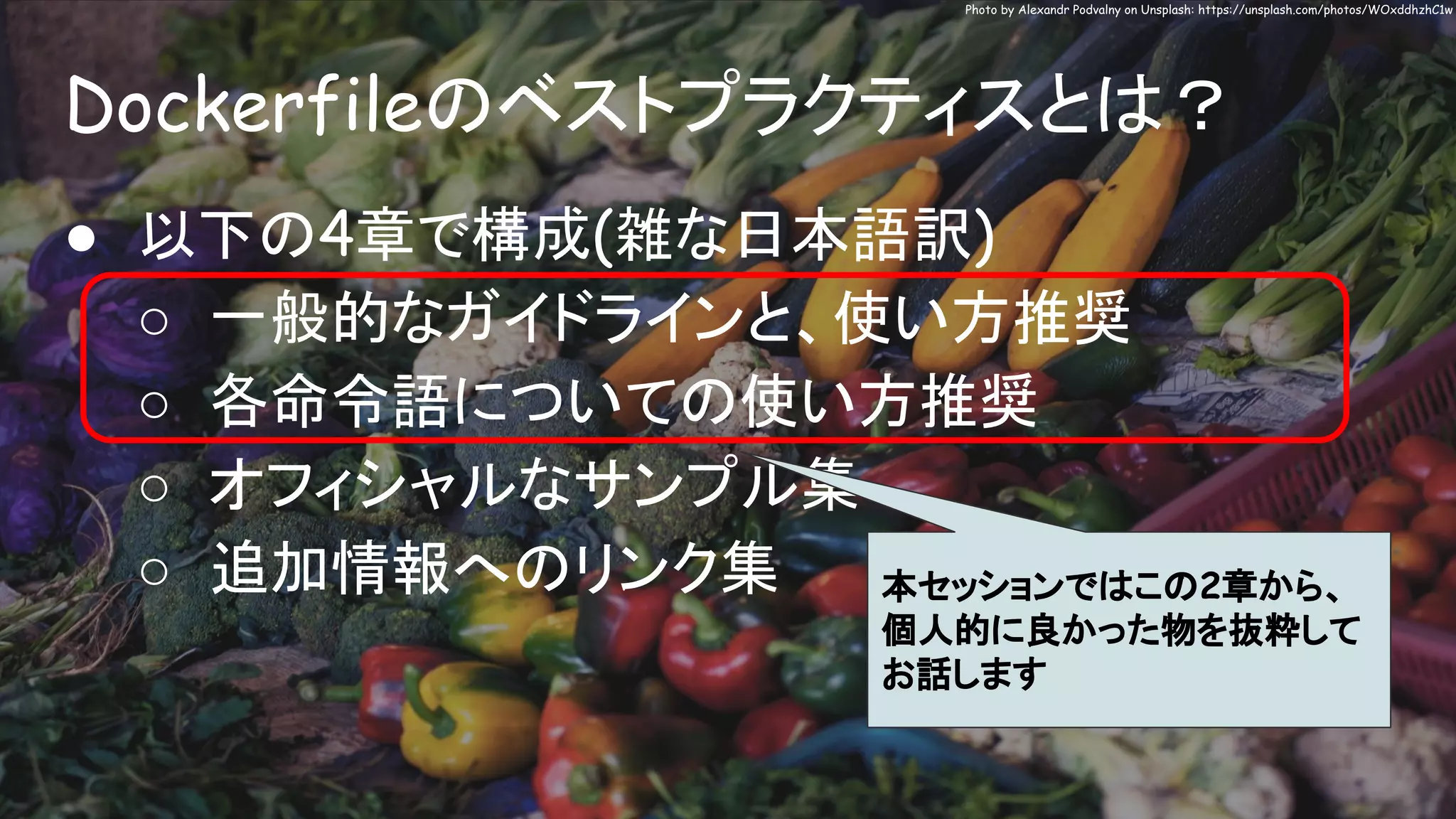 Dockerfileのベストプラクティスとは？
Photo by Alexandr Podvalny on Unsplash: https://unsplash.com/photos/WOxddhzhC1w
● 以下の4章で構成(雑な日本語訳)
○ 一般的なガイドラインと、使い方推奨
○ 各命令語についての使い方推奨
○ オフィシャルなサンプル集
○ 追加情報へのリンク集 本セッションではこの2章から、
個人的に良かった物を抜粋して
お話します
 