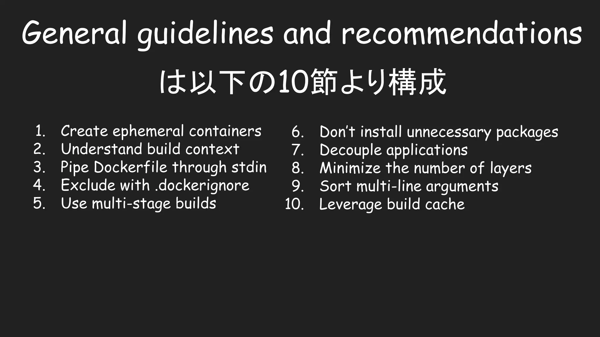 General guidelines and recommendations
は以下の10節より構成
1. Create ephemeral containers
2. Understand build context
3. Pipe Dockerfile through stdin
4. Exclude with .dockerignore
5. Use multi-stage builds
6. Don’t install unnecessary packages
7. Decouple applications
8. Minimize the number of layers
9. Sort multi-line arguments
10. Leverage build cache
 
