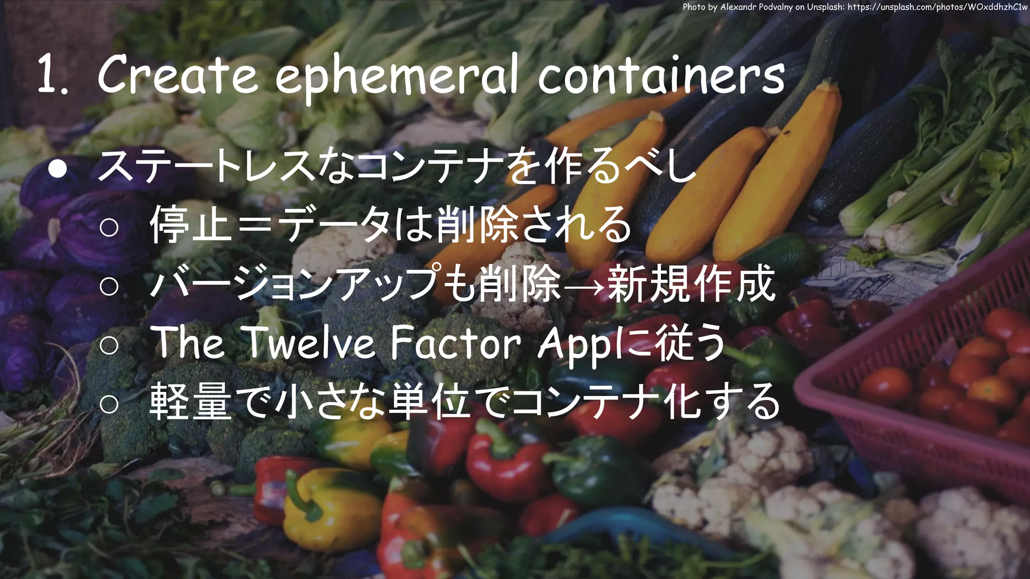 1. Create ephemeral containers
Photo by Alexandr Podvalny on Unsplash: https://unsplash.com/photos/WOxddhzhC1w
● ステートレスなコンテナを作るべし
○ 停止＝データは削除される
○ バージョンアップも削除→新規作成
○ The Twelve Factor Appに従う
○ 軽量で小さな単位でコンテナ化する
 