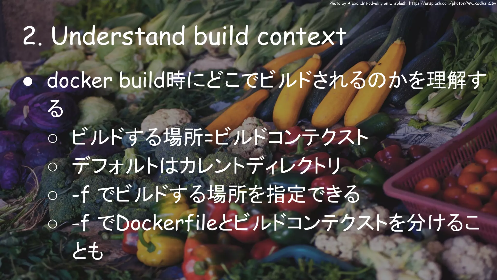 2. Understand build context
Photo by Alexandr Podvalny on Unsplash: https://unsplash.com/photos/WOxddhzhC1w
● docker build時にどこでビルドされるのかを理解す
る
○ ビルドする場所=ビルドコンテクスト
○ デフォルトはカレントディレクトリ
○ -f でビルドする場所を指定できる
○ -f でDockerfileとビルドコンテクストを分けるこ
とも
 