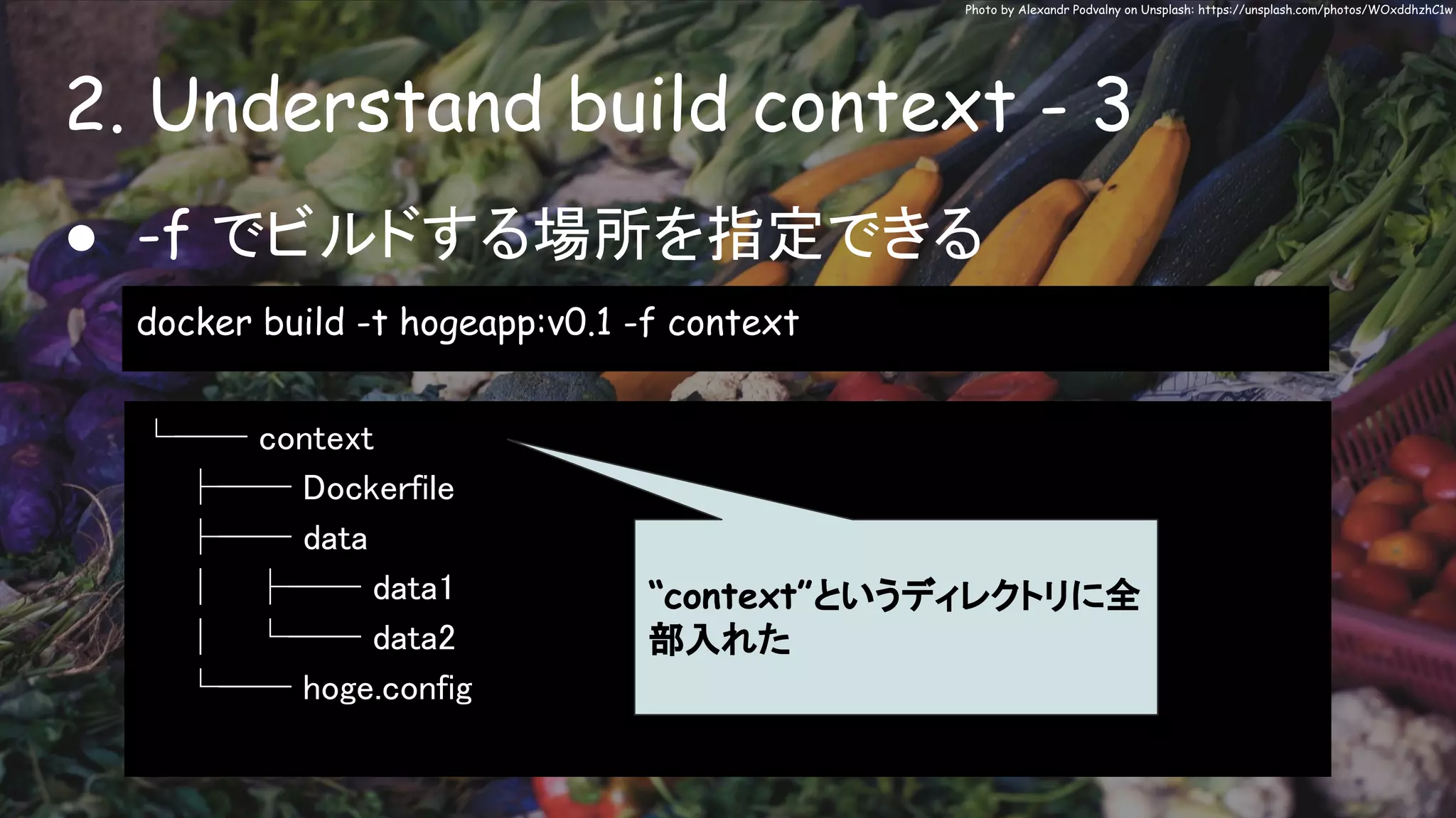 2. Understand build context - 3
Photo by Alexandr Podvalny on Unsplash: https://unsplash.com/photos/WOxddhzhC1w
● -f でビルドする場所を指定できる
docker build -t hogeapp:v0.1 -f context
└── context
├── Dockerfile
├── data
│ ├── data1
│ └── data2
└── hoge.config
“context”というディレクトリに全
部入れた
 