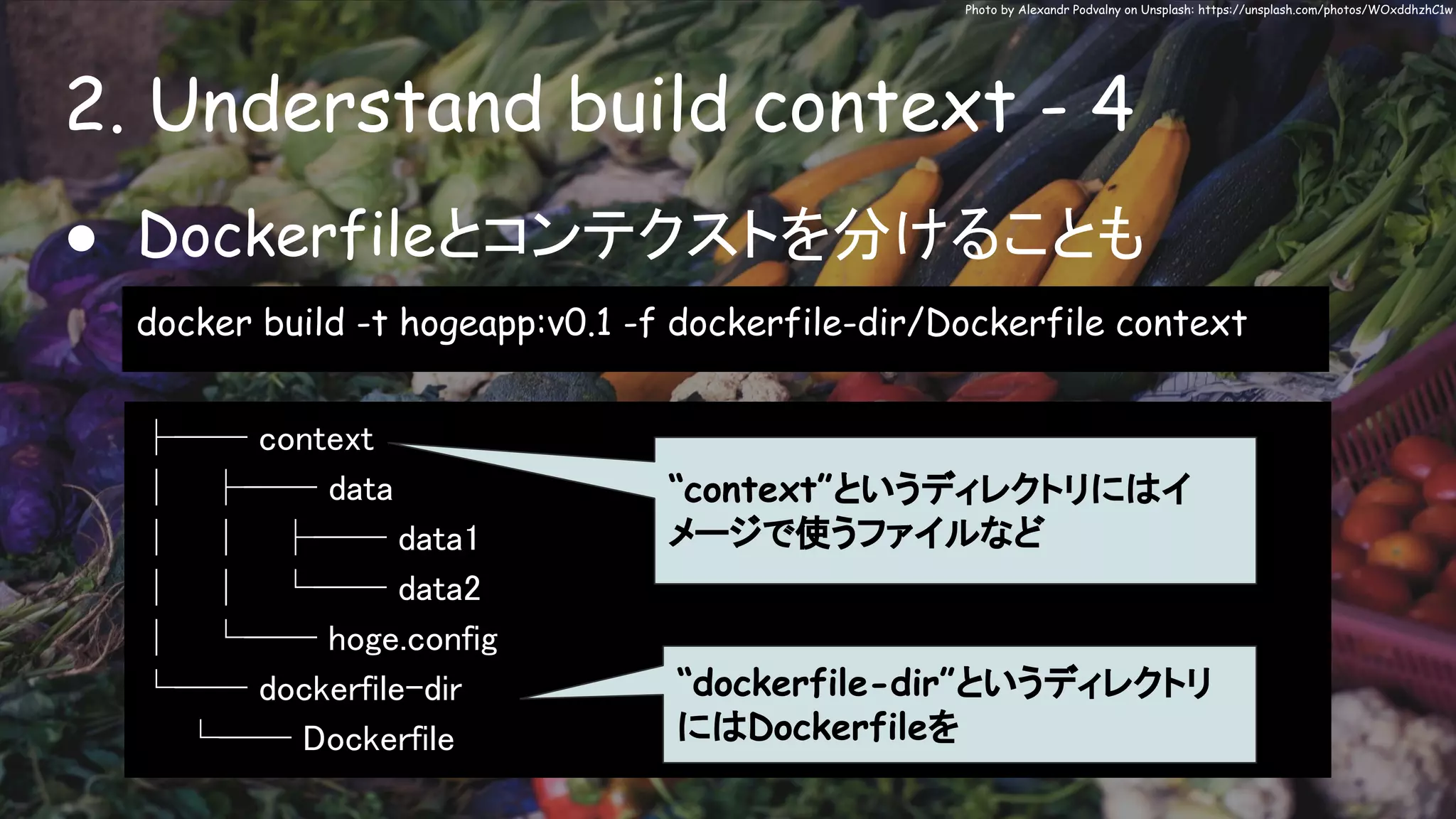 2. Understand build context - 4
Photo by Alexandr Podvalny on Unsplash: https://unsplash.com/photos/WOxddhzhC1w
● Dockerfileとコンテクストを分けることも
docker build -t hogeapp:v0.1 -f dockerfile-dir/Dockerfile context
├── context
│ ├── data
│ │ ├── data1
│ │ └── data2
│ └── hoge.config
└── dockerfile-dir
└── Dockerfile
“context”というディレクトリにはイ
メージで使うファイルなど
“dockerfile-dir”というディレクトリ
にはDockerfileを
 
