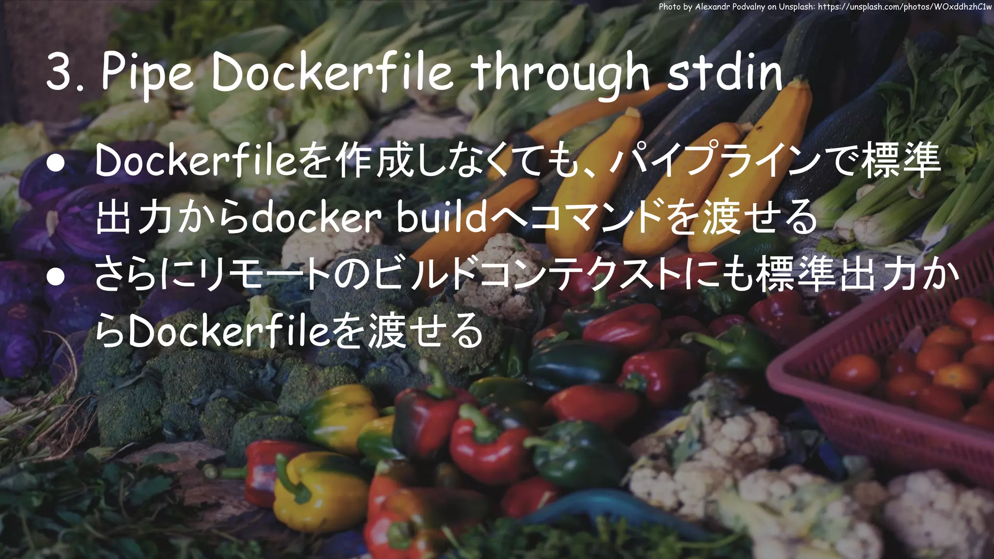 3. Pipe Dockerfile through stdin
Photo by Alexandr Podvalny on Unsplash: https://unsplash.com/photos/WOxddhzhC1w
● Dockerfileを作成しなくても、パイプラインで標準
出力からdocker buildへコマンドを渡せる
● さらにリモートのビルドコンテクストにも標準出力か
らDockerfileを渡せる
 