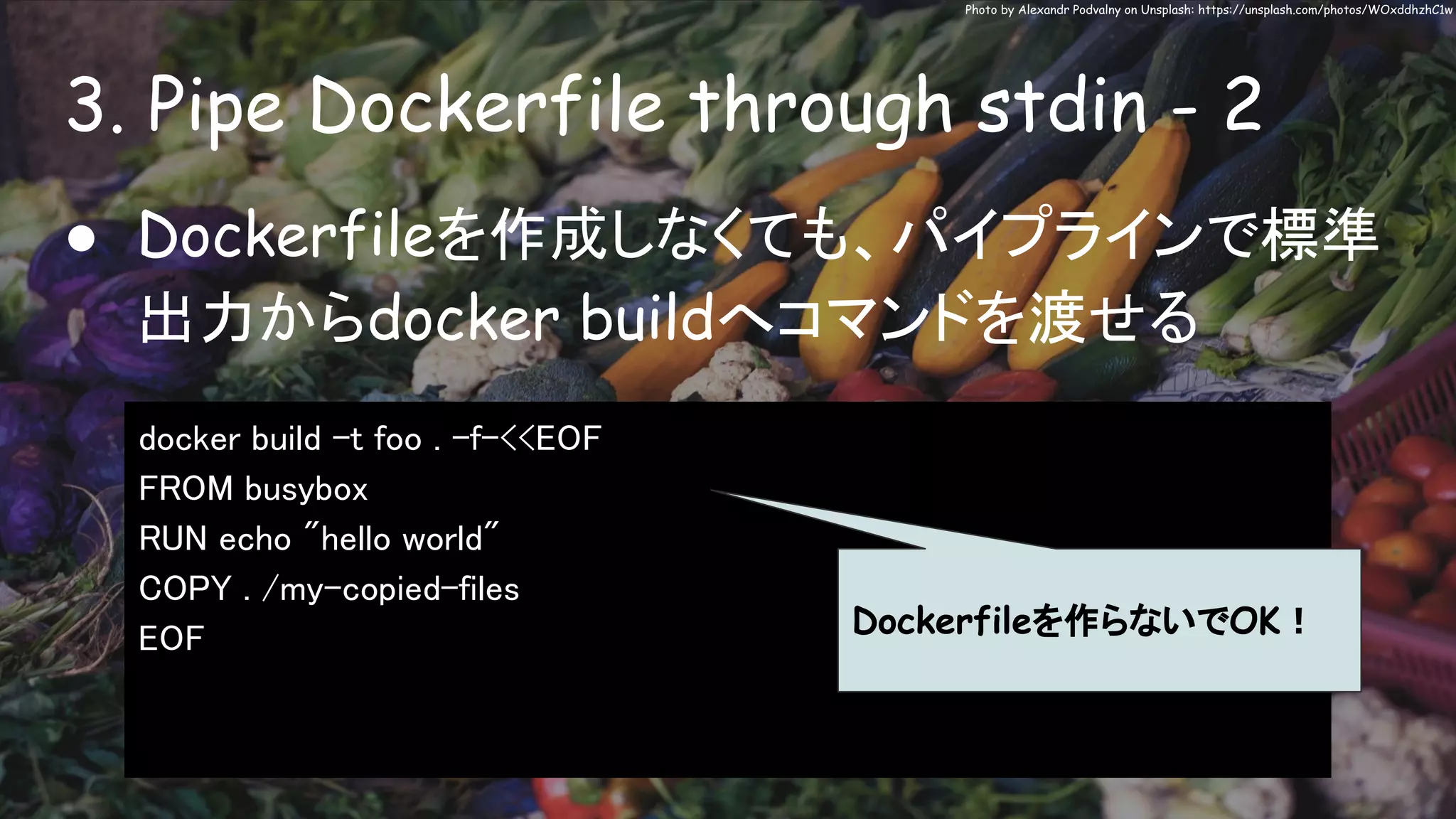 3. Pipe Dockerfile through stdin - 2
Photo by Alexandr Podvalny on Unsplash: https://unsplash.com/photos/WOxddhzhC1w
● Dockerfileを作成しなくても、パイプラインで標準
出力からdocker buildへコマンドを渡せる
docker build -t foo . -f-<<EOF
FROM busybox
RUN echo "hello world"
COPY . /my-copied-files
EOF Dockerfileを作らないでOK！
 