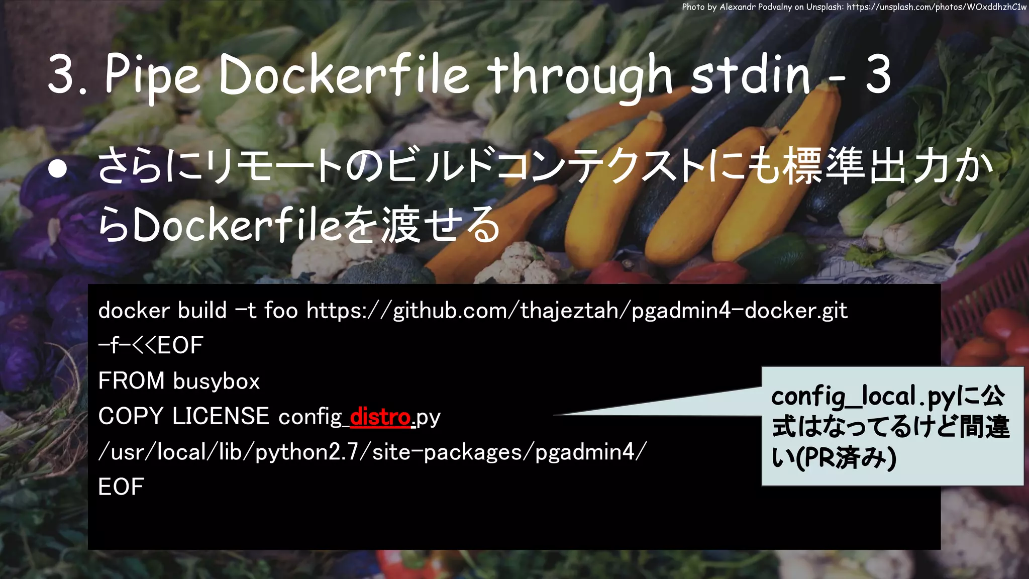 3. Pipe Dockerfile through stdin - 3
Photo by Alexandr Podvalny on Unsplash: https://unsplash.com/photos/WOxddhzhC1w
● さらにリモートのビルドコンテクストにも標準出力か
らDockerfileを渡せる
docker build -t foo https://github.com/thajeztah/pgadmin4-docker.git
-f-<<EOF
FROM busybox
COPY LICENSE config_distro.py
/usr/local/lib/python2.7/site-packages/pgadmin4/
EOF
config_local.pyに公
式はなってるけど間違
い(PR済み)
 