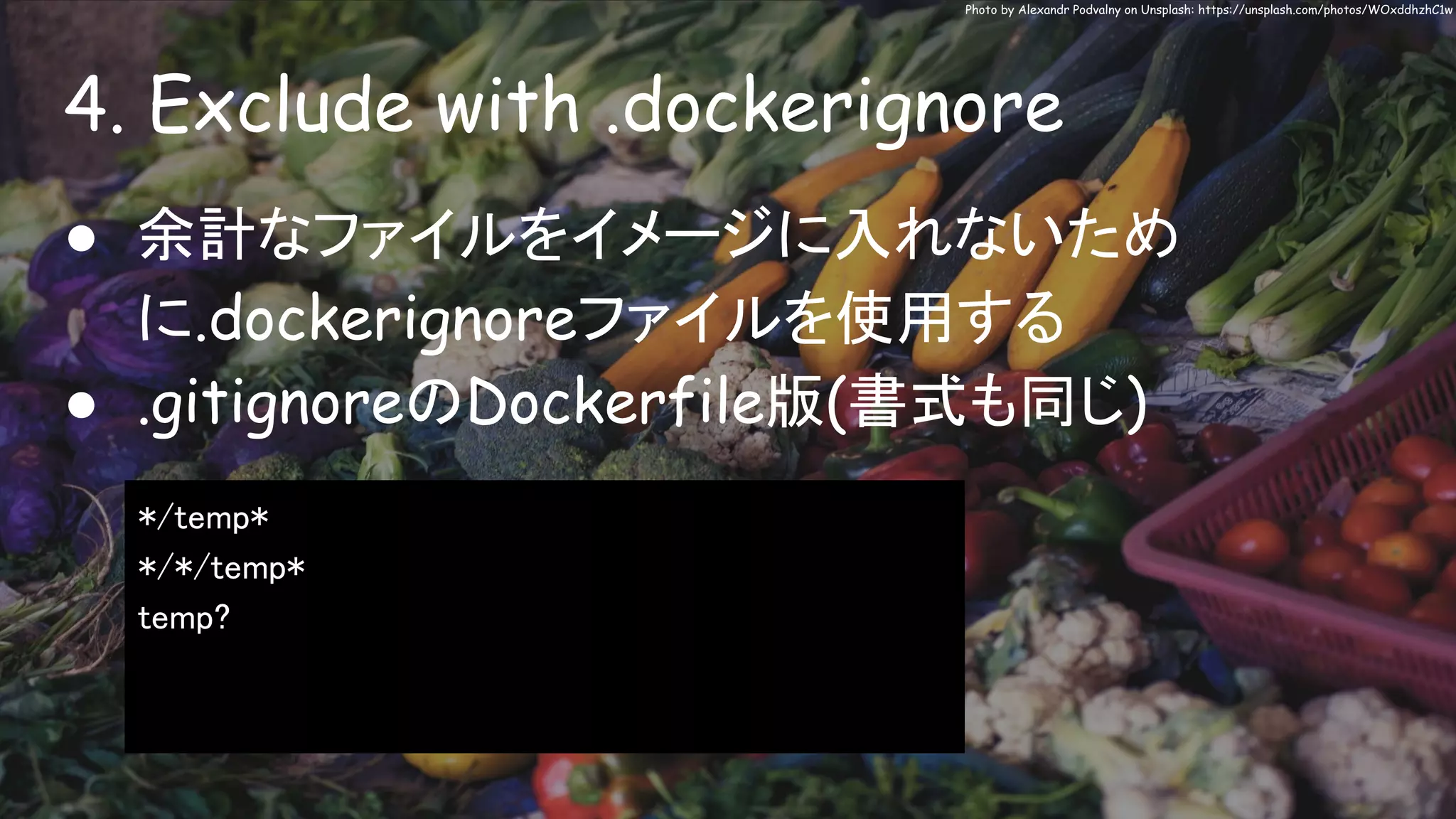 4. Exclude with .dockerignore
Photo by Alexandr Podvalny on Unsplash: https://unsplash.com/photos/WOxddhzhC1w
● 余計なファイルをイメージに入れないため
に.dockerignoreファイルを使用する
● .gitignoreのDockerfile版(書式も同じ)
*/temp*
*/*/temp*
temp?
 