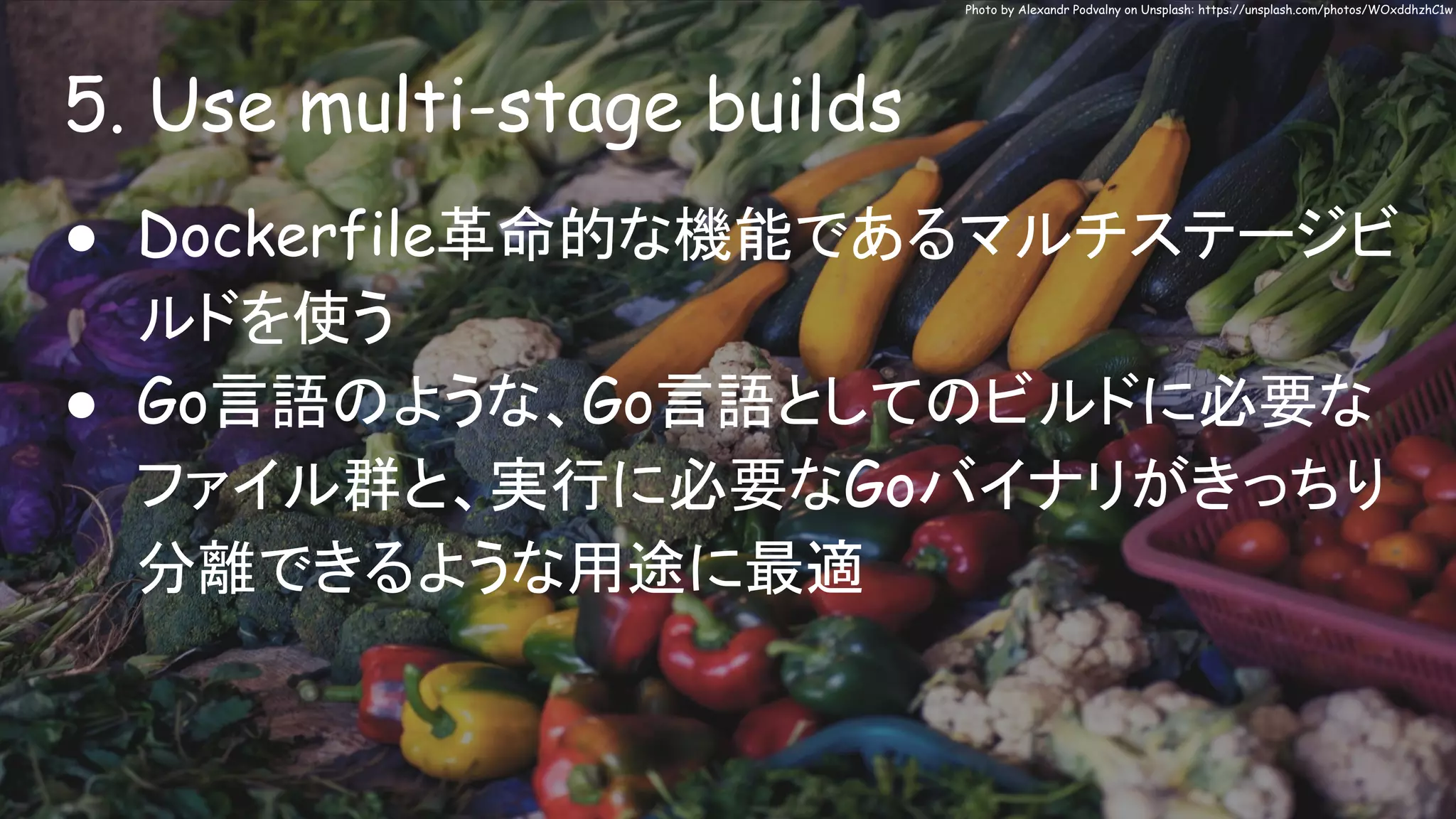 5. Use multi-stage builds
Photo by Alexandr Podvalny on Unsplash: https://unsplash.com/photos/WOxddhzhC1w
● Dockerfile革命的な機能であるマルチステージビ
ルドを使う
● Go言語のような、Go言語としてのビルドに必要な
ファイル群と、実行に必要なGoバイナリがきっちり
分離できるような用途に最適
 