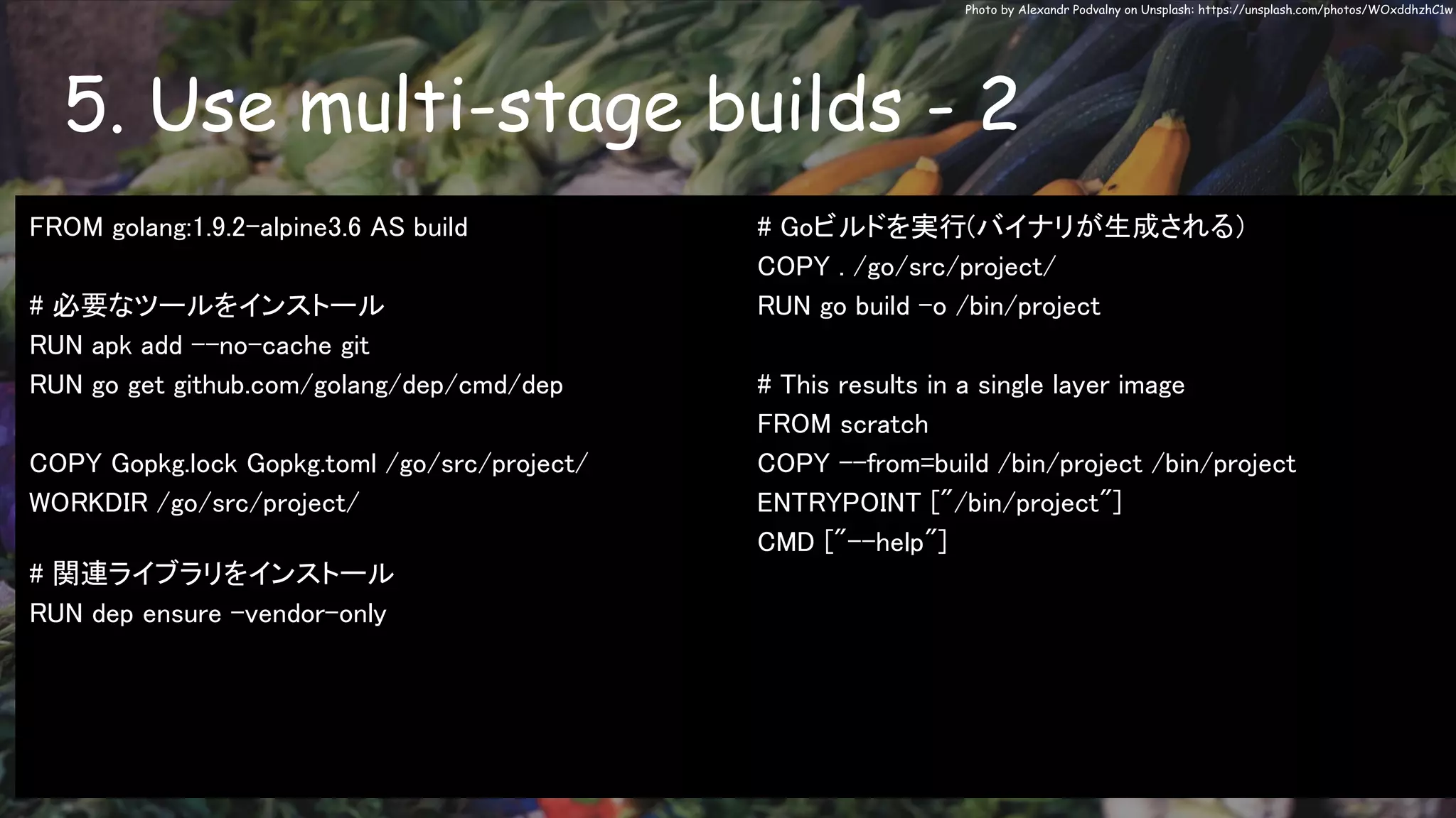 5. Use multi-stage builds - 2
Photo by Alexandr Podvalny on Unsplash: https://unsplash.com/photos/WOxddhzhC1w
FROM golang:1.9.2-alpine3.6 AS build
# 必要なツールをインストール
RUN apk add --no-cache git
RUN go get github.com/golang/dep/cmd/dep
COPY Gopkg.lock Gopkg.toml /go/src/project/
WORKDIR /go/src/project/
# 関連ライブラリをインストール
RUN dep ensure -vendor-only
# Goビルドを実行(バイナリが生成される）
COPY . /go/src/project/
RUN go build -o /bin/project
# This results in a single layer image
FROM scratch
COPY --from=build /bin/project /bin/project
ENTRYPOINT ["/bin/project"]
CMD ["--help"]
 