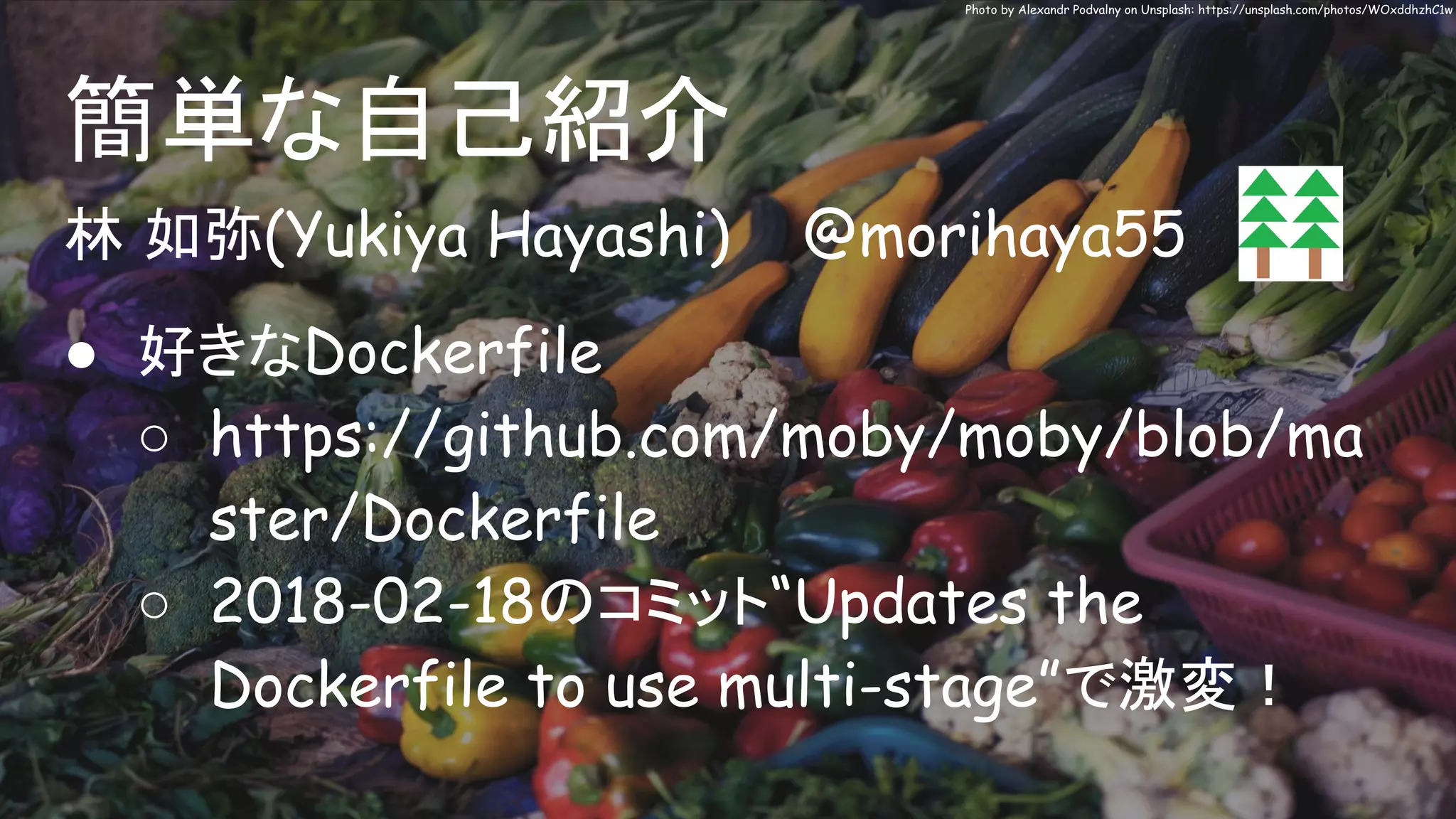 林 如弥(Yukiya Hayashi) @morihaya55
● 好きなDockerfile
○ https://github.com/moby/moby/blob/ma
ster/Dockerfile
○ 2018-02-18のコミット“Updates the
Dockerfile to use multi-stage”で激変！
簡単な自己紹介
Photo by Alexandr Podvalny on Unsplash: https://unsplash.com/photos/WOxddhzhC1w
 