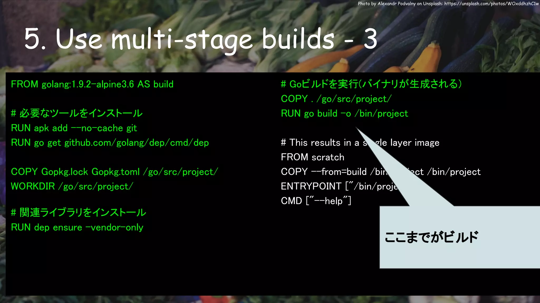 5. Use multi-stage builds - 3
Photo by Alexandr Podvalny on Unsplash: https://unsplash.com/photos/WOxddhzhC1w
FROM golang:1.9.2-alpine3.6 AS build
# 必要なツールをインストール
RUN apk add --no-cache git
RUN go get github.com/golang/dep/cmd/dep
COPY Gopkg.lock Gopkg.toml /go/src/project/
WORKDIR /go/src/project/
# 関連ライブラリをインストール
RUN dep ensure -vendor-only
# Goビルドを実行(バイナリが生成される）
COPY . /go/src/project/
RUN go build -o /bin/project
# This results in a single layer image
FROM scratch
COPY --from=build /bin/project /bin/project
ENTRYPOINT ["/bin/project"]
CMD ["--help"]
ここまでがビルド
 