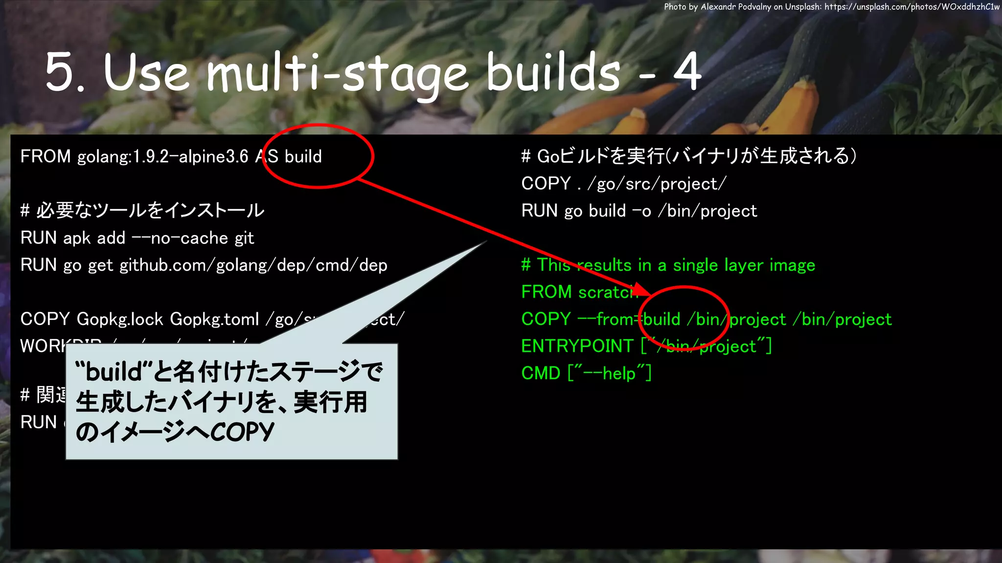 5. Use multi-stage builds - 4
Photo by Alexandr Podvalny on Unsplash: https://unsplash.com/photos/WOxddhzhC1w
FROM golang:1.9.2-alpine3.6 AS build
# 必要なツールをインストール
RUN apk add --no-cache git
RUN go get github.com/golang/dep/cmd/dep
COPY Gopkg.lock Gopkg.toml /go/src/project/
WORKDIR /go/src/project/
# 関連ライブラリをインストール
RUN dep ensure -vendor-only
# Goビルドを実行(バイナリが生成される）
COPY . /go/src/project/
RUN go build -o /bin/project
# This results in a single layer image
FROM scratch
COPY --from=build /bin/project /bin/project
ENTRYPOINT ["/bin/project"]
CMD ["--help"]“build”と名付けたステージで
生成したバイナリを、実行用
のイメージへCOPY
 
