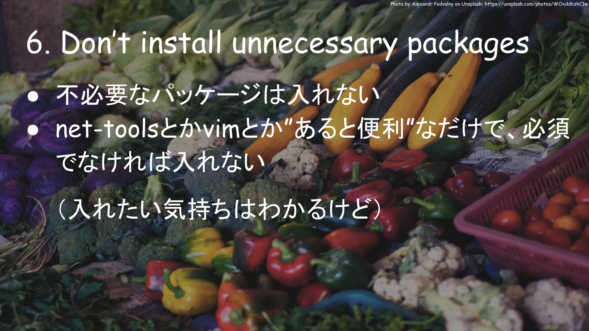 6. Don’t install unnecessary packages
Photo by Alexandr Podvalny on Unsplash: https://unsplash.com/photos/WOxddhzhC1w
● 不必要なパッケージは入れない
● net-toolsとかvimとか”あると便利”なだけで、必須
でなければ入れない
（入れたい気持ちはわかるけど）
 