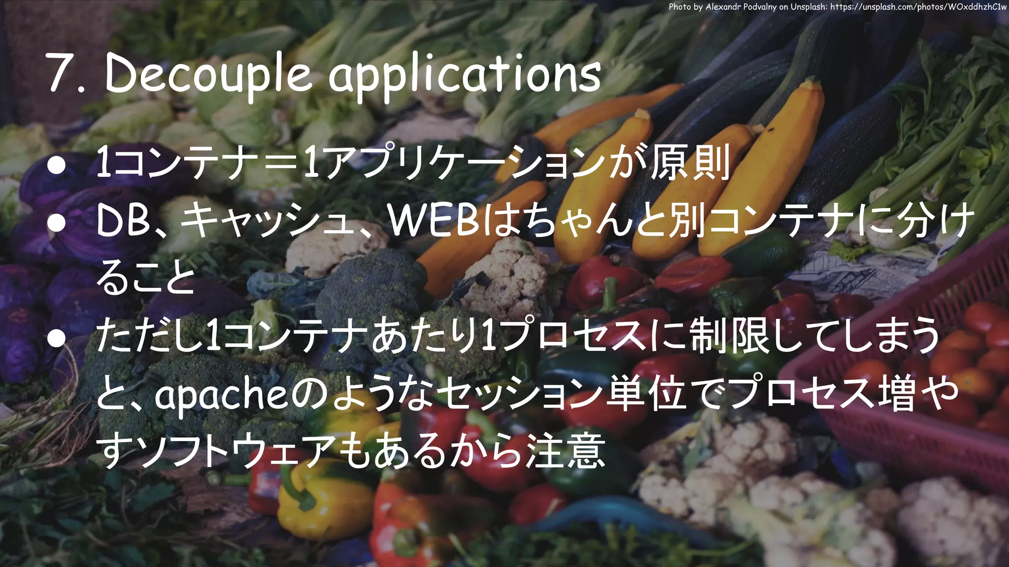 7. Decouple applications
Photo by Alexandr Podvalny on Unsplash: https://unsplash.com/photos/WOxddhzhC1w
● 1コンテナ＝1アプリケーションが原則
● DB、キャッシュ、WEBはちゃんと別コンテナに分け
ること
● ただし1コンテナあたり1プロセスに制限してしまう
と、apacheのようなセッション単位でプロセス増や
すソフトウェアもあるから注意
 