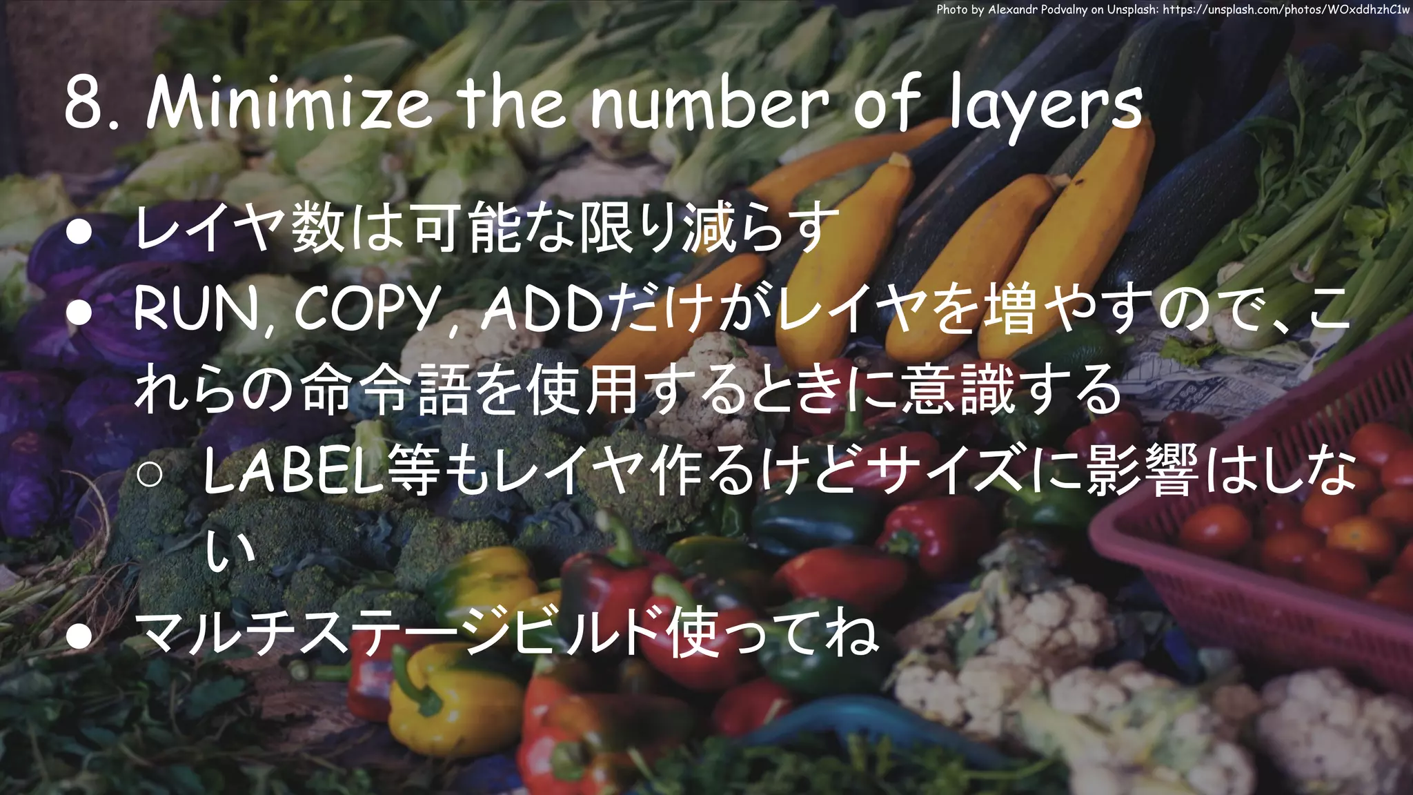 8. Minimize the number of layers
Photo by Alexandr Podvalny on Unsplash: https://unsplash.com/photos/WOxddhzhC1w
● レイヤ数は可能な限り減らす
● RUN, COPY, ADDだけがレイヤを増やすので、こ
れらの命令語を使用するときに意識する
○ LABEL等もレイヤ作るけどサイズに影響はしな
い
● マルチステージビルド使ってね
 