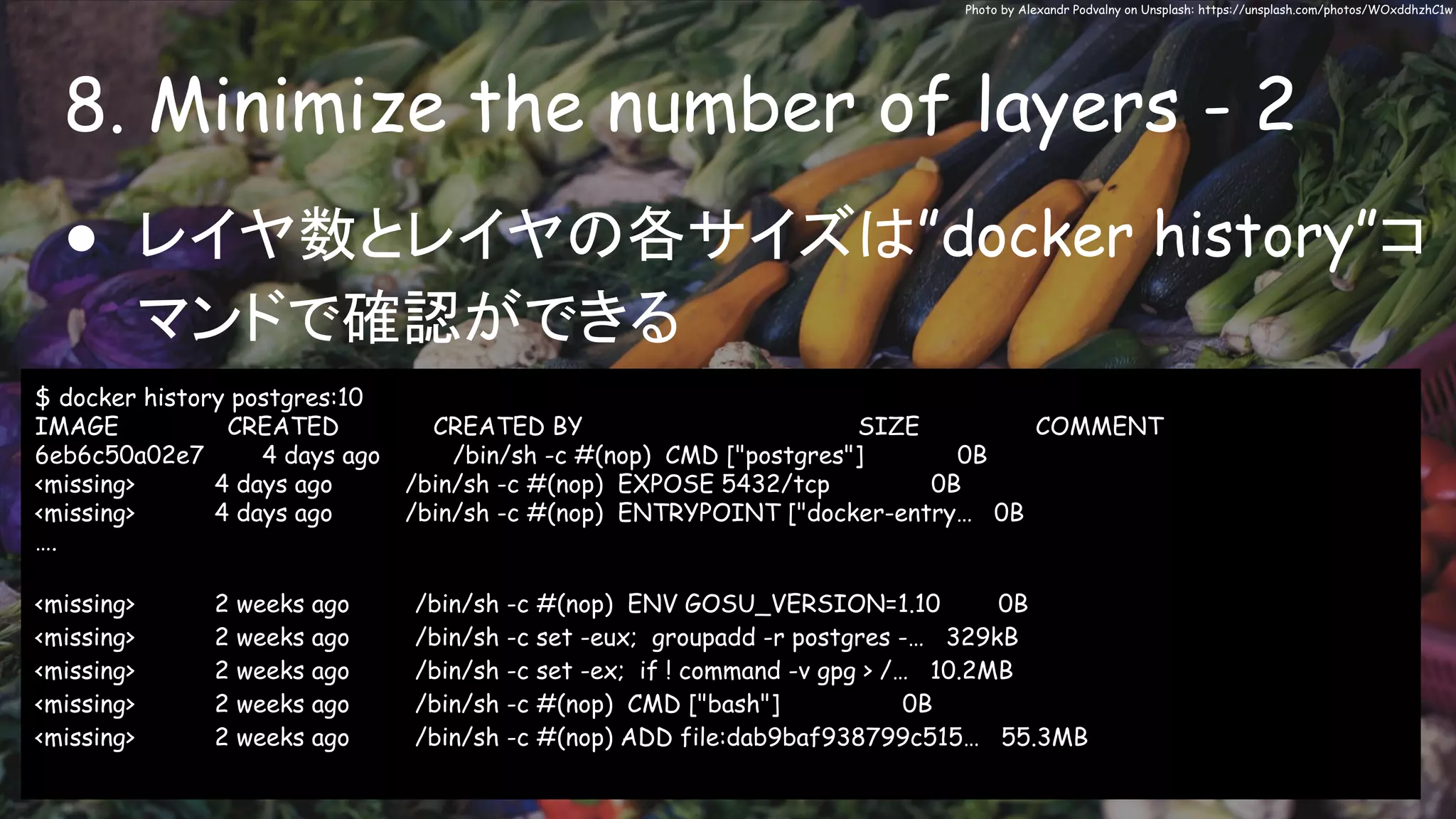 8. Minimize the number of layers - 2
Photo by Alexandr Podvalny on Unsplash: https://unsplash.com/photos/WOxddhzhC1w
● レイヤ数とレイヤの各サイズは”docker history”コ
マンドで確認ができる
$ docker history postgres:10
IMAGE CREATED CREATED BY SIZE COMMENT
6eb6c50a02e7 4 days ago /bin/sh -c #(nop) CMD ["postgres"] 0B
<missing> 4 days ago /bin/sh -c #(nop) EXPOSE 5432/tcp 0B
<missing> 4 days ago /bin/sh -c #(nop) ENTRYPOINT ["docker-entry… 0B
….
<missing> 2 weeks ago /bin/sh -c #(nop) ENV GOSU_VERSION=1.10 0B
<missing> 2 weeks ago /bin/sh -c set -eux; groupadd -r postgres -… 329kB
<missing> 2 weeks ago /bin/sh -c set -ex; if ! command -v gpg > /… 10.2MB
<missing> 2 weeks ago /bin/sh -c #(nop) CMD ["bash"] 0B
<missing> 2 weeks ago /bin/sh -c #(nop) ADD file:dab9baf938799c515… 55.3MB
 