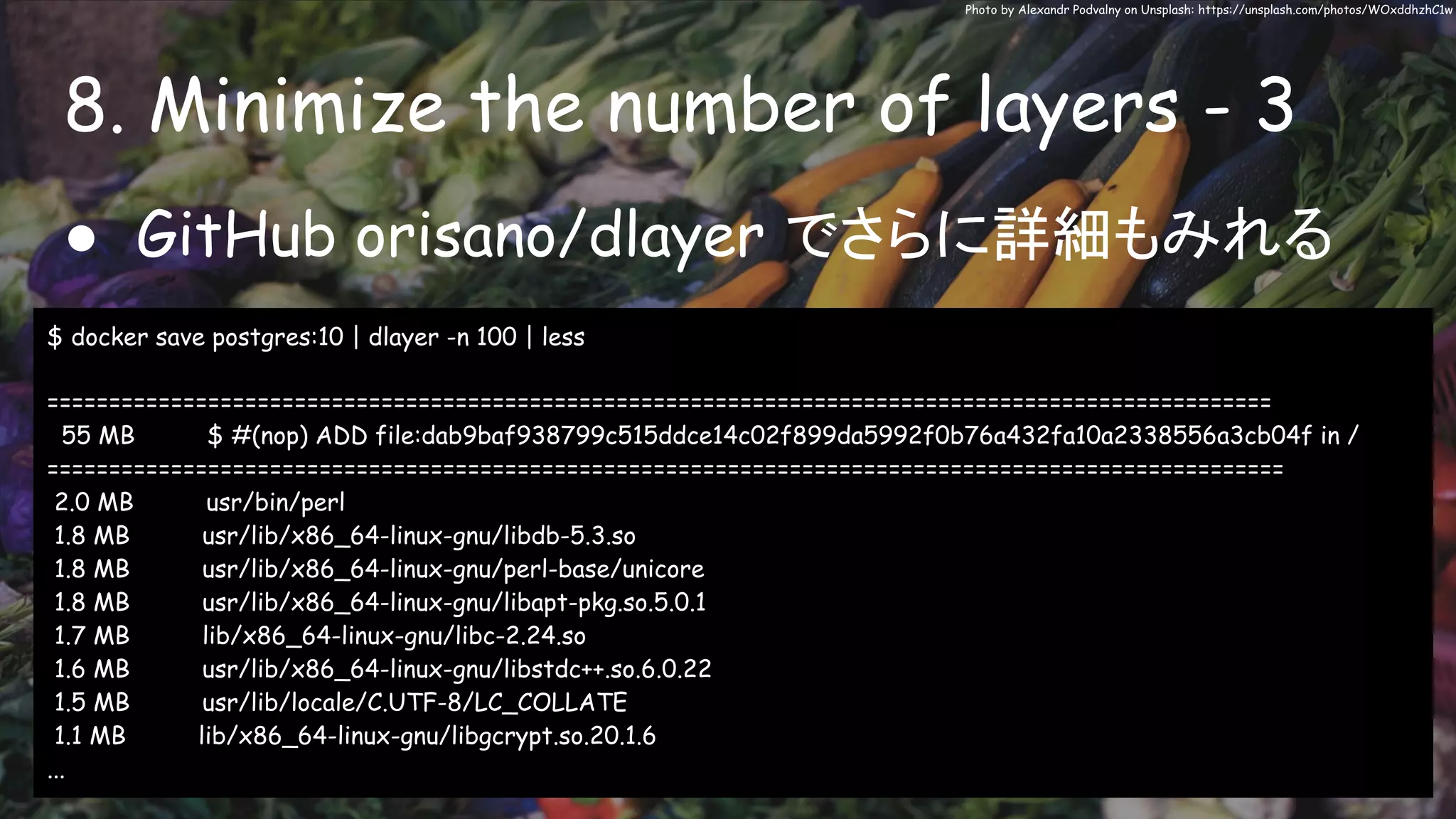 8. Minimize the number of layers - 3
Photo by Alexandr Podvalny on Unsplash: https://unsplash.com/photos/WOxddhzhC1w
● GitHub orisano/dlayer でさらに詳細もみれる
$ docker save postgres:10 | dlayer -n 100 | less
===================================================================================================
55 MB $ #(nop) ADD file:dab9baf938799c515ddce14c02f899da5992f0b76a432fa10a2338556a3cb04f in /
====================================================================================================
2.0 MB usr/bin/perl
1.8 MB usr/lib/x86_64-linux-gnu/libdb-5.3.so
1.8 MB usr/lib/x86_64-linux-gnu/perl-base/unicore
1.8 MB usr/lib/x86_64-linux-gnu/libapt-pkg.so.5.0.1
1.7 MB lib/x86_64-linux-gnu/libc-2.24.so
1.6 MB usr/lib/x86_64-linux-gnu/libstdc++.so.6.0.22
1.5 MB usr/lib/locale/C.UTF-8/LC_COLLATE
1.1 MB lib/x86_64-linux-gnu/libgcrypt.so.20.1.6
...
 