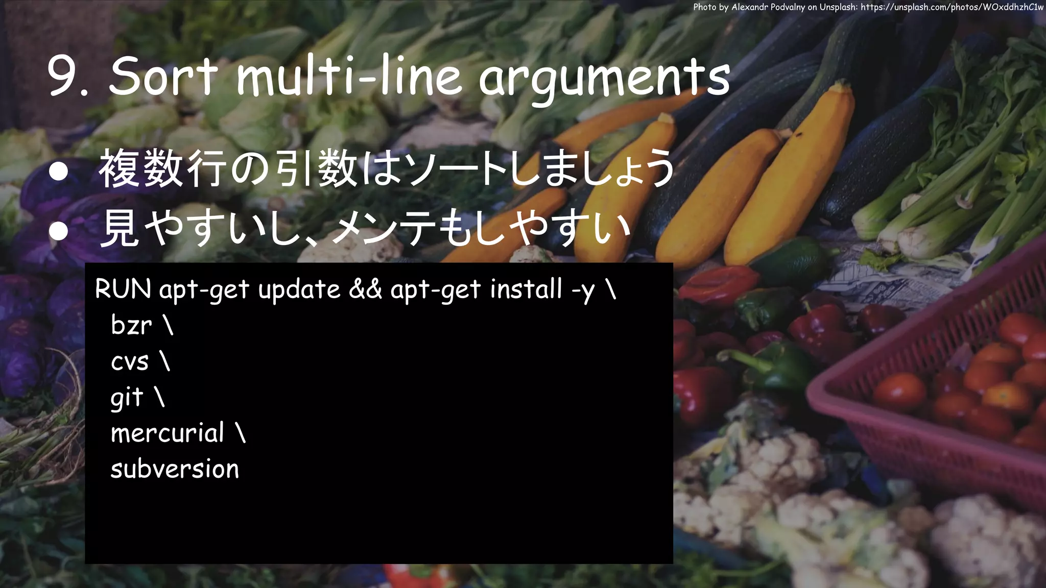 9. Sort multi-line arguments
Photo by Alexandr Podvalny on Unsplash: https://unsplash.com/photos/WOxddhzhC1w
● 複数行の引数はソートしましょう
● 見やすいし、メンテもしやすい
RUN apt-get update && apt-get install -y 
bzr 
cvs 
git 
mercurial 
subversion
 