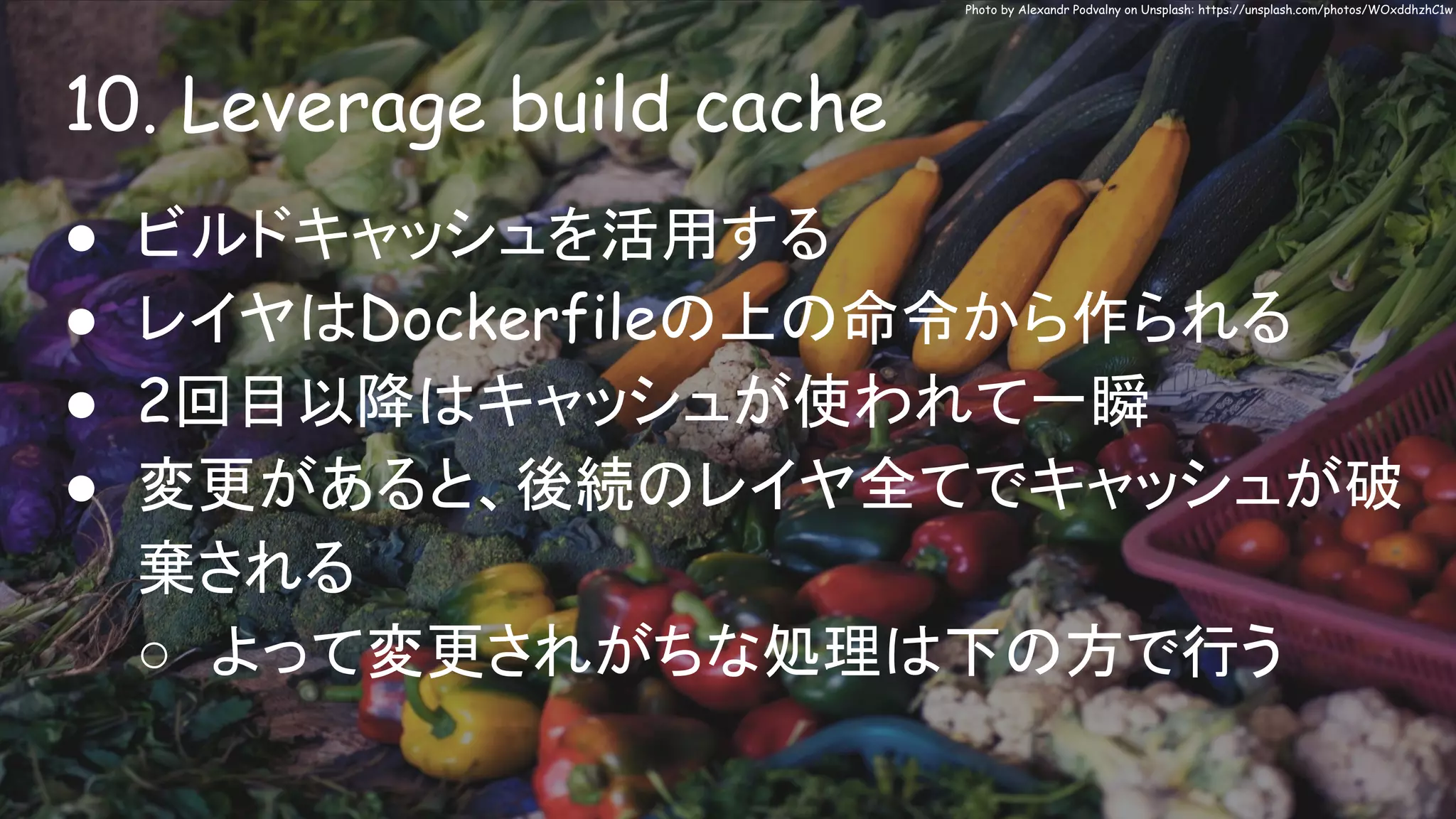 10. Leverage build cache
Photo by Alexandr Podvalny on Unsplash: https://unsplash.com/photos/WOxddhzhC1w
● ビルドキャッシュを活用する
● レイヤはDockerfileの上の命令から作られる
● 2回目以降はキャッシュが使われて一瞬
● 変更があると、後続のレイヤ全てでキャッシュが破
棄される
○ よって変更されがちな処理は下の方で行う
 
