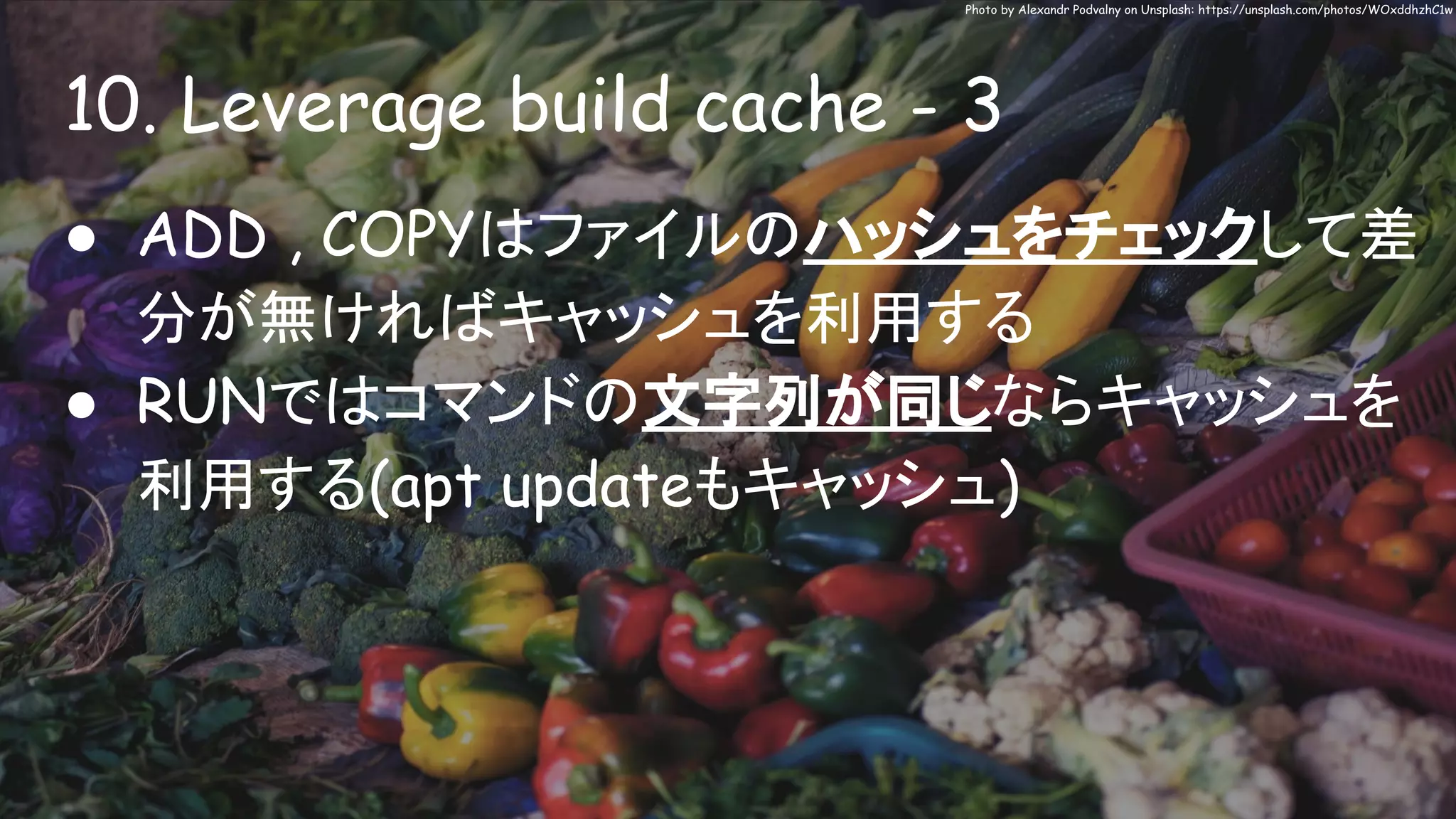 10. Leverage build cache - 3
Photo by Alexandr Podvalny on Unsplash: https://unsplash.com/photos/WOxddhzhC1w
● ADD , COPYはファイルのハッシュをチェックして差
分が無ければキャッシュを利用する
● RUNではコマンドの文字列が同じならキャッシュを
利用する(apt updateもキャッシュ)
 