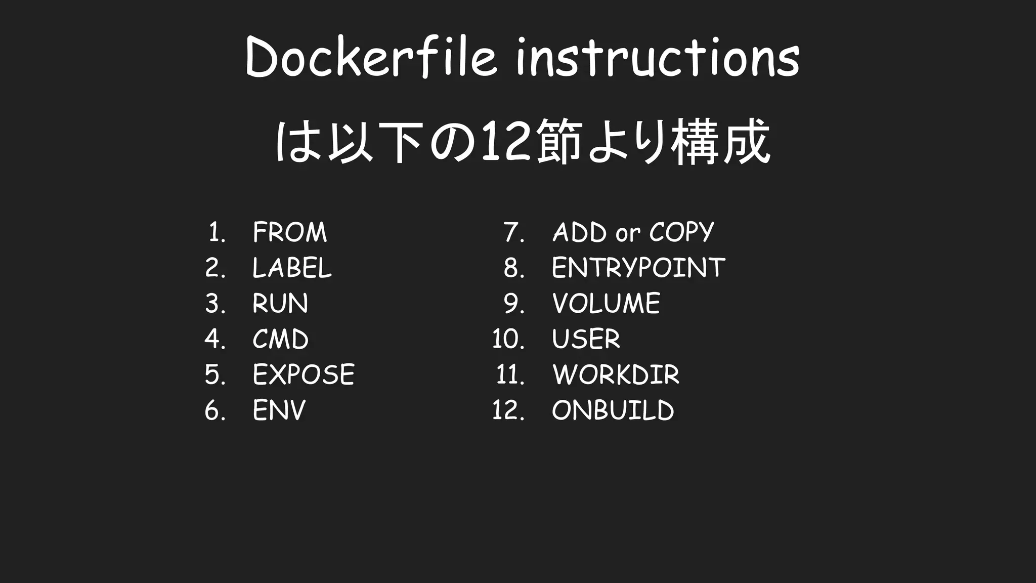 Dockerfile instructions
は以下の12節より構成
1. FROM
2. LABEL
3. RUN
4. CMD
5. EXPOSE
6. ENV
7. ADD or COPY
8. ENTRYPOINT
9. VOLUME
10. USER
11. WORKDIR
12. ONBUILD
 