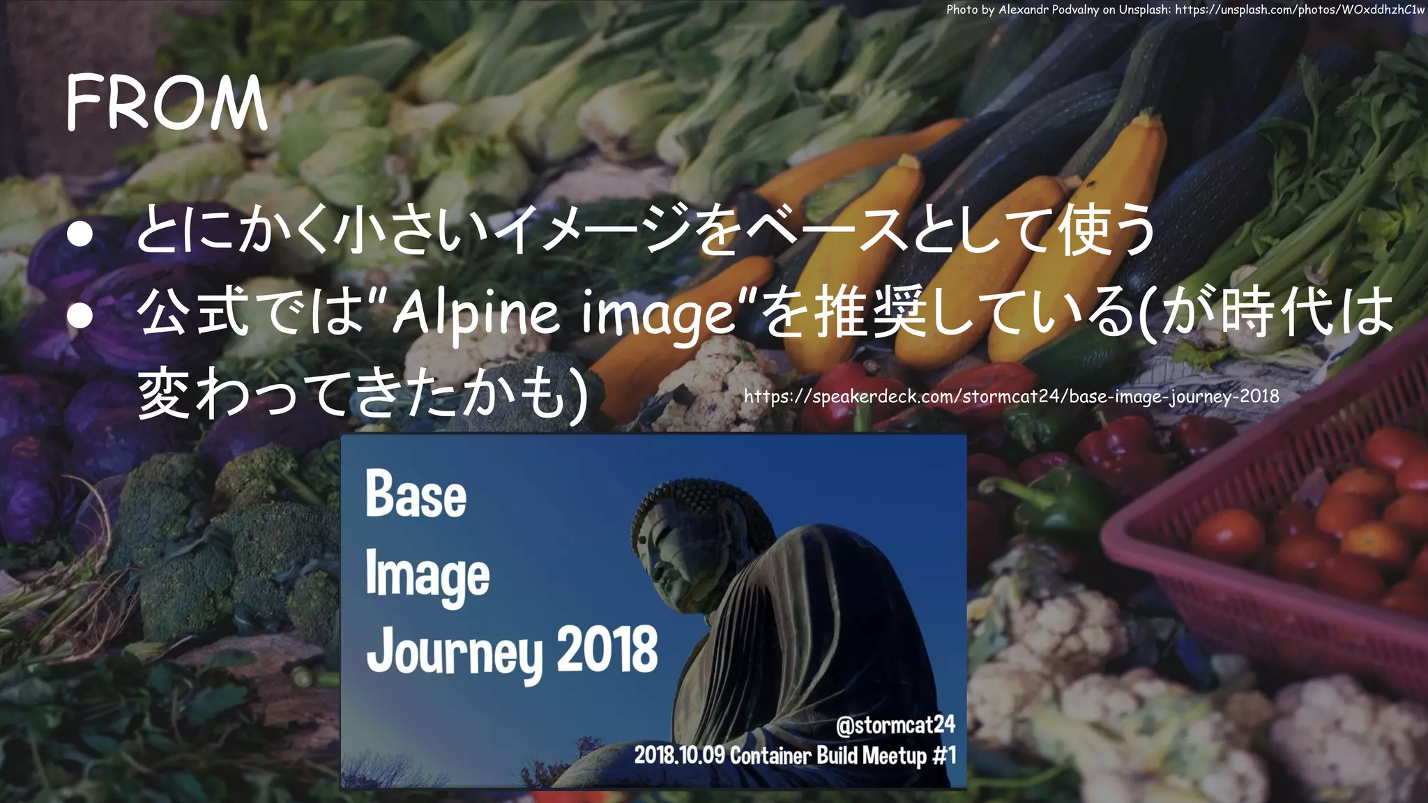 FROM
Photo by Alexandr Podvalny on Unsplash: https://unsplash.com/photos/WOxddhzhC1w
● とにかく小さいイメージをベースとして使う
● 公式では”Alpine image”を推奨している(が時代は
変わってきたかも) https://speakerdeck.com/stormcat24/base-image-journey-2018
 