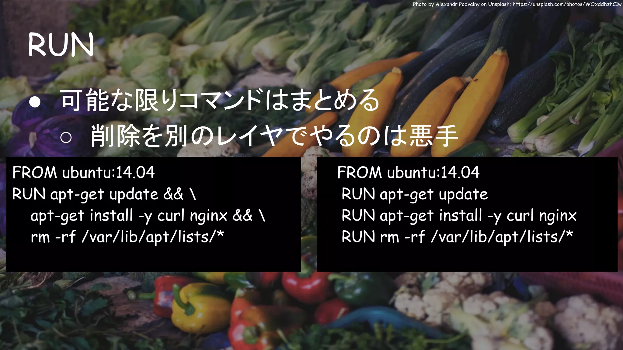 RUN
Photo by Alexandr Podvalny on Unsplash: https://unsplash.com/photos/WOxddhzhC1w
● 可能な限りコマンドはまとめる
○ 削除を別のレイヤでやるのは悪手
FROM ubuntu:14.04
RUN apt-get update && 
apt-get install -y curl nginx && 
rm -rf /var/lib/apt/lists/*
FROM ubuntu:14.04
RUN apt-get update
RUN apt-get install -y curl nginx
RUN rm -rf /var/lib/apt/lists/*
 