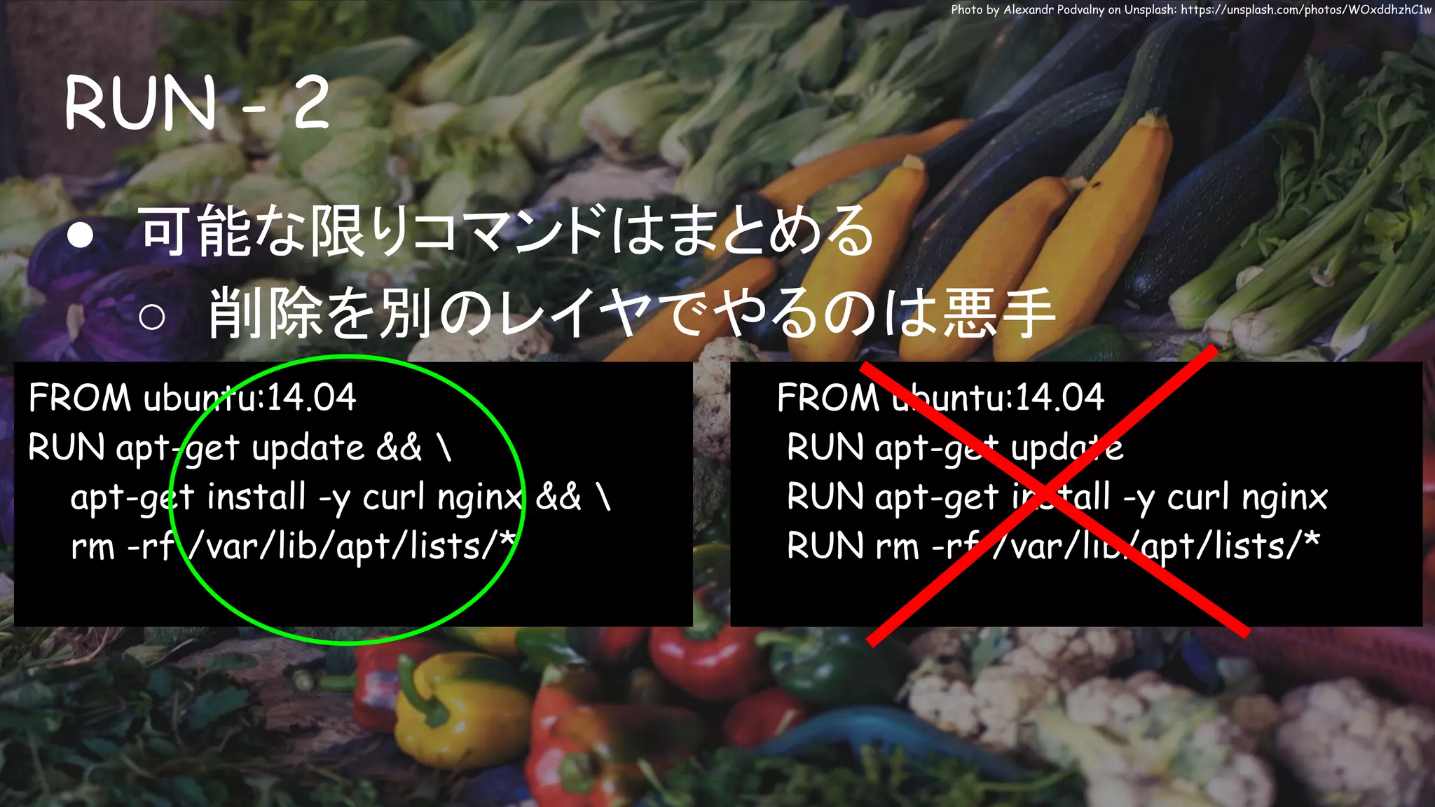 RUN - 2
Photo by Alexandr Podvalny on Unsplash: https://unsplash.com/photos/WOxddhzhC1w
● 可能な限りコマンドはまとめる
○ 削除を別のレイヤでやるのは悪手
FROM ubuntu:14.04
RUN apt-get update && 
apt-get install -y curl nginx && 
rm -rf /var/lib/apt/lists/*
FROM ubuntu:14.04
RUN apt-get update
RUN apt-get install -y curl nginx
RUN rm -rf /var/lib/apt/lists/*
 
