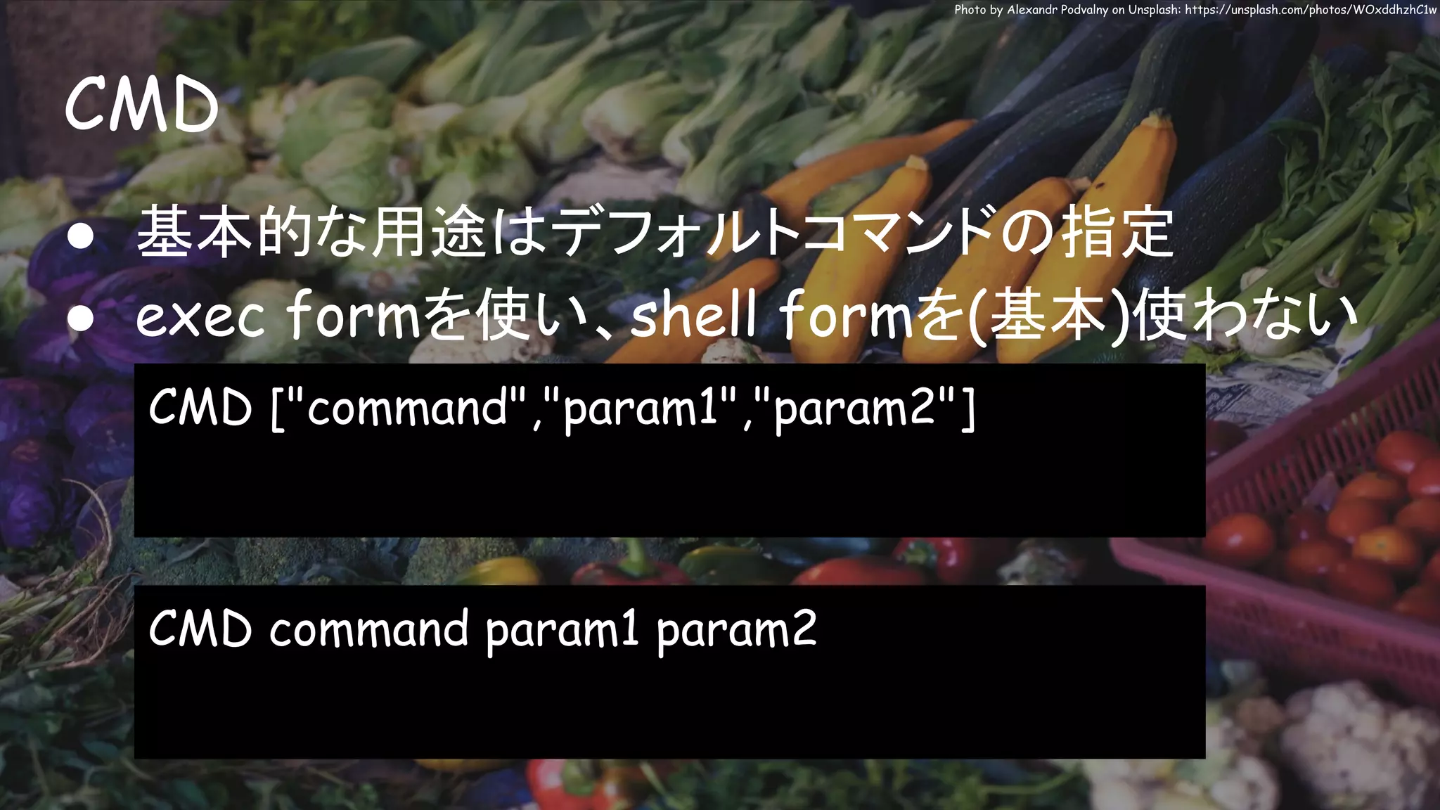 CMD
Photo by Alexandr Podvalny on Unsplash: https://unsplash.com/photos/WOxddhzhC1w
● 基本的な用途はデフォルトコマンドの指定
● exec formを使い、shell formを(基本)使わない
CMD ["command","param1","param2"]
CMD command param1 param2
 
