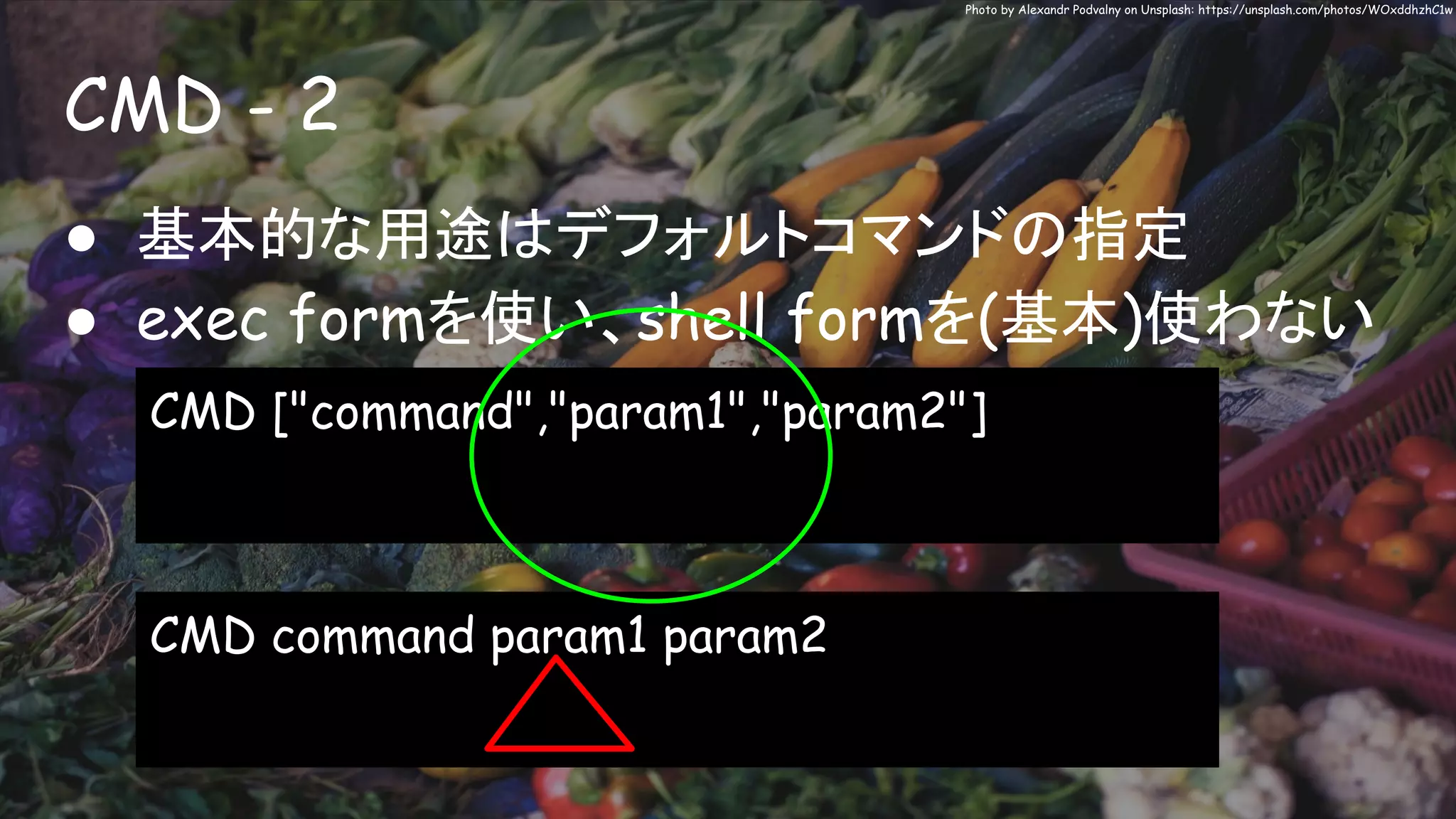 CMD - 2
Photo by Alexandr Podvalny on Unsplash: https://unsplash.com/photos/WOxddhzhC1w
● 基本的な用途はデフォルトコマンドの指定
● exec formを使い、shell formを(基本)使わない
CMD ["command","param1","param2"]
CMD command param1 param2
 