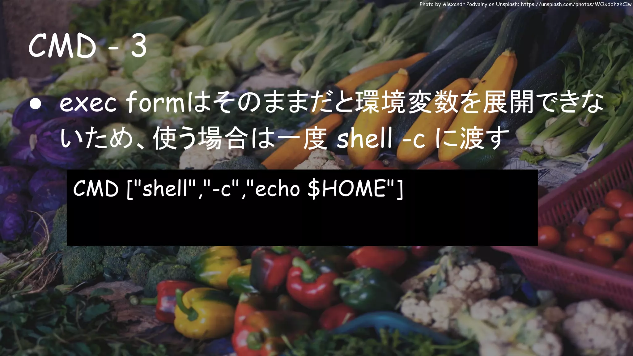 CMD - 3
Photo by Alexandr Podvalny on Unsplash: https://unsplash.com/photos/WOxddhzhC1w
● exec formはそのままだと環境変数を展開できな
いため、使う場合は一度 shell -c に渡す
CMD ["shell","-c","echo $HOME"]
 