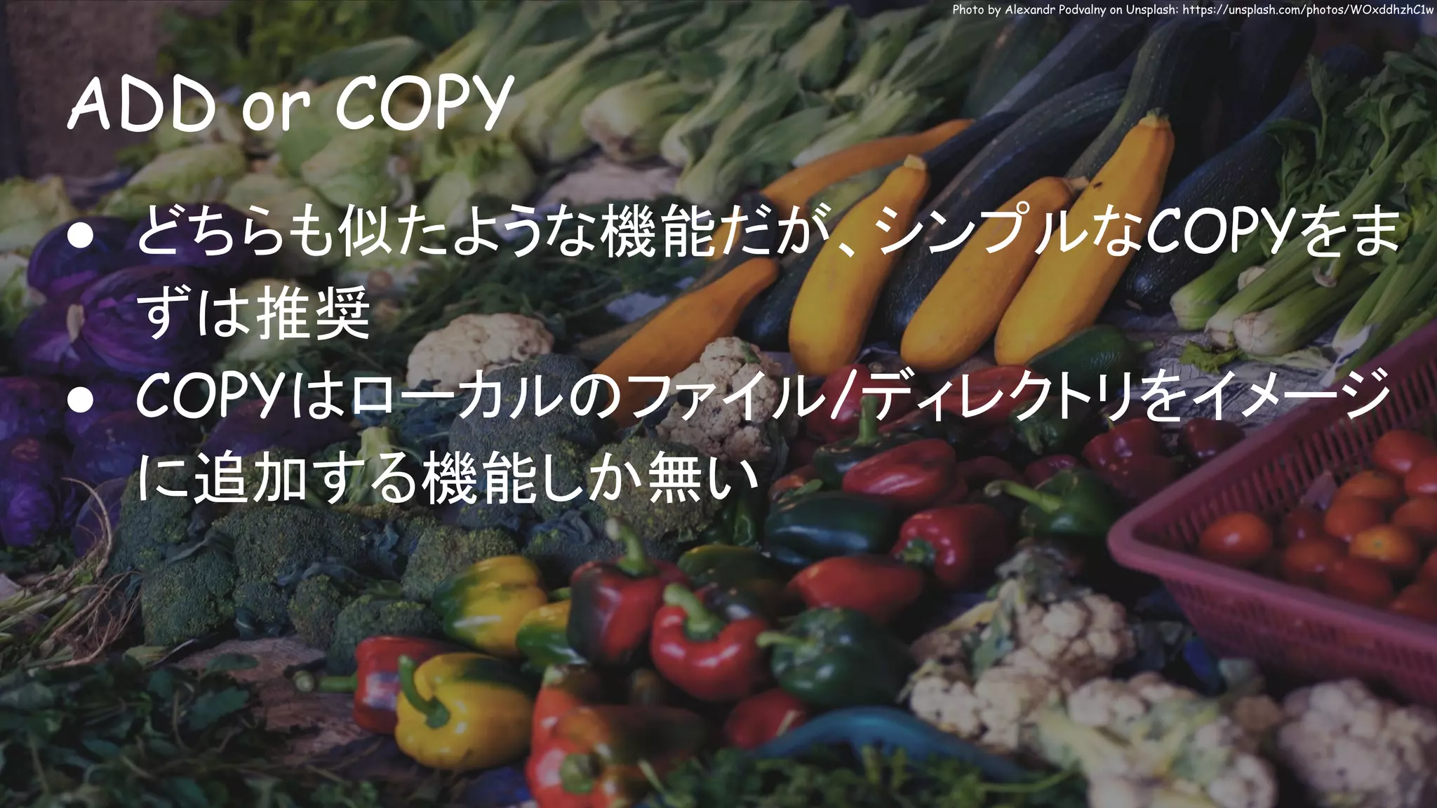 ADD or COPY
Photo by Alexandr Podvalny on Unsplash: https://unsplash.com/photos/WOxddhzhC1w
● どちらも似たような機能だが、シンプルなCOPYをま
ずは推奨
● COPYはローカルのファイル/ディレクトリをイメージ
に追加する機能しか無い
 