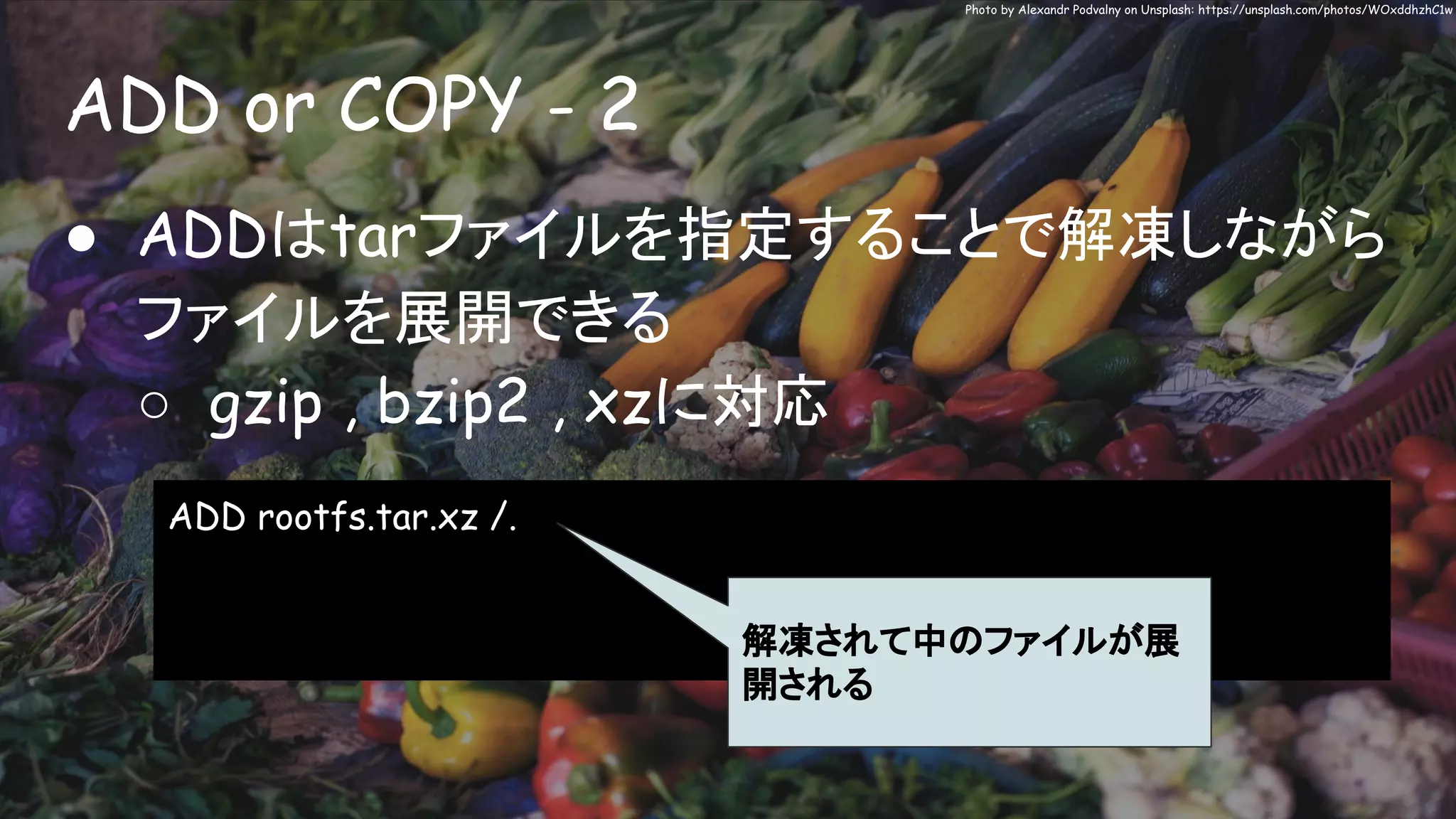ADD or COPY - 2
Photo by Alexandr Podvalny on Unsplash: https://unsplash.com/photos/WOxddhzhC1w
● ADDはtarファイルを指定することで解凍しながら
ファイルを展開できる
○ gzip , bzip2 , xzに対応
ADD rootfs.tar.xz /.
解凍されて中のファイルが展
開される
 