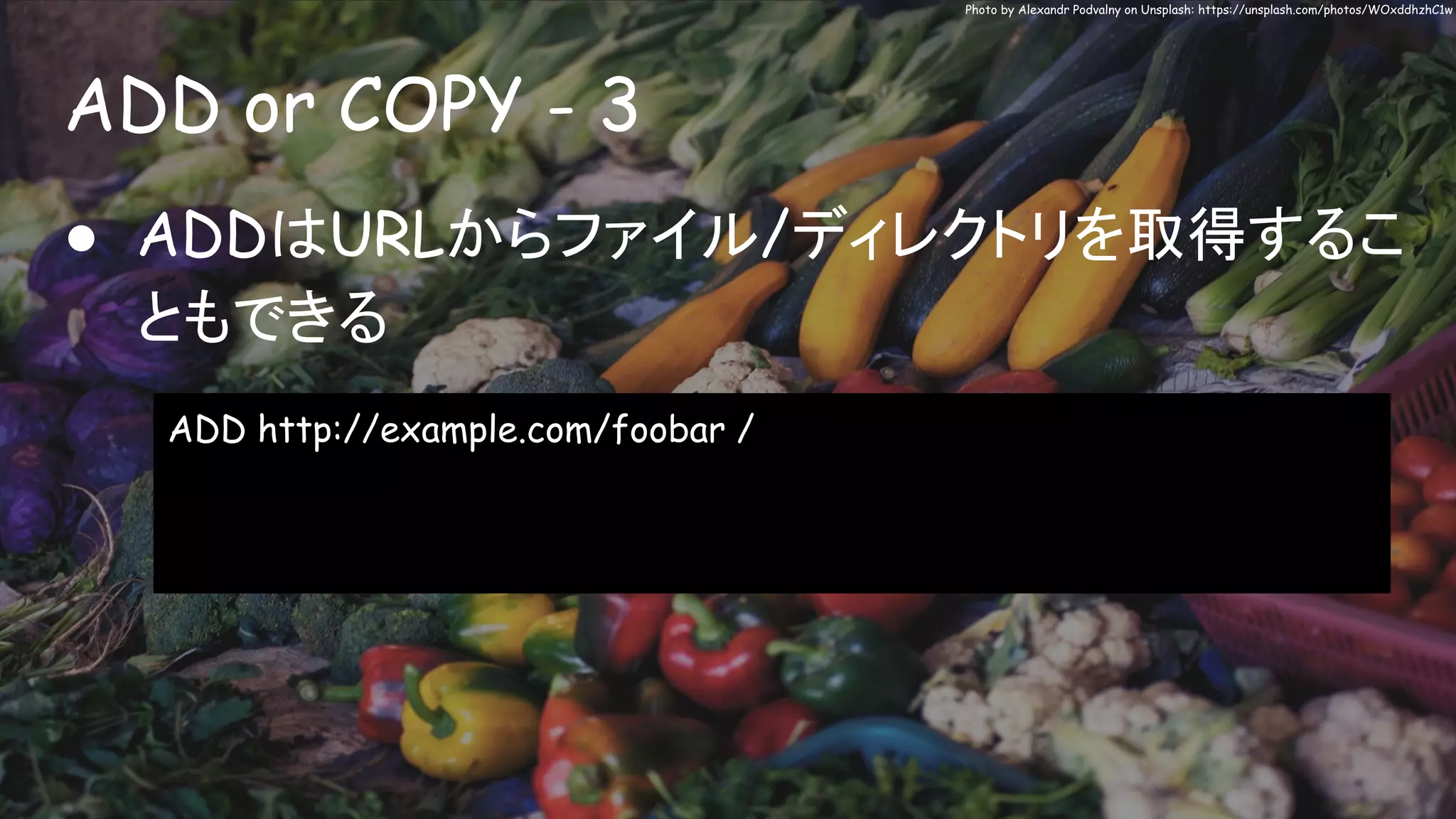 ADD or COPY - 3
Photo by Alexandr Podvalny on Unsplash: https://unsplash.com/photos/WOxddhzhC1w
● ADDはURLからファイル/ディレクトリを取得するこ
ともできる
ADD http://example.com/foobar /
 