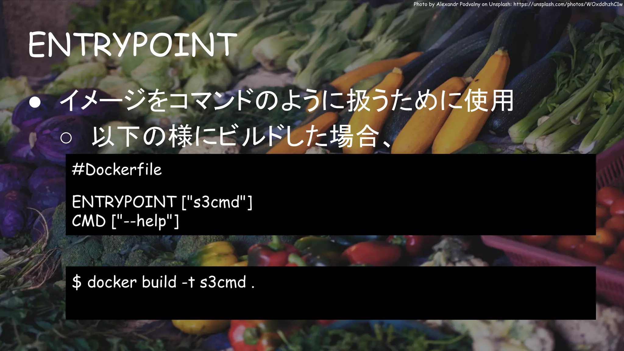 ENTRYPOINT
Photo by Alexandr Podvalny on Unsplash: https://unsplash.com/photos/WOxddhzhC1w
● イメージをコマンドのように扱うために使用
○ 以下の様にビルドした場合、
#Dockerfile
ENTRYPOINT ["s3cmd"]
CMD ["--help"]
$ docker build -t s3cmd .
 