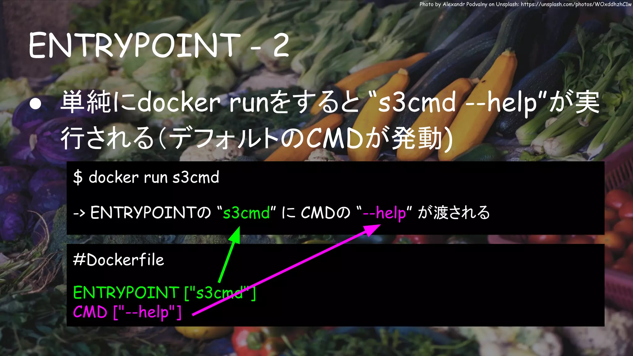 ENTRYPOINT - 2
Photo by Alexandr Podvalny on Unsplash: https://unsplash.com/photos/WOxddhzhC1w
● 単純にdocker runをすると “s3cmd --help”が実
行される（デフォルトのCMDが発動)
$ docker run s3cmd
-> ENTRYPOINTの “s3cmd” に CMDの “--help” が渡される
#Dockerfile
ENTRYPOINT ["s3cmd"]
CMD ["--help"]
 