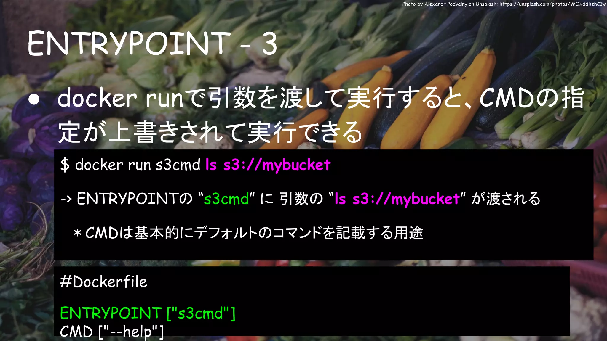 ENTRYPOINT - 3
Photo by Alexandr Podvalny on Unsplash: https://unsplash.com/photos/WOxddhzhC1w
● docker runで引数を渡して実行すると、CMDの指
定が上書きされて実行できる
$ docker run s3cmd ls s3://mybucket
-> ENTRYPOINTの “s3cmd” に 引数の “ls s3://mybucket” が渡される
　＊CMDは基本的にデフォルトのコマンドを記載する用途
#Dockerfile
ENTRYPOINT ["s3cmd"]
CMD ["--help"]
 