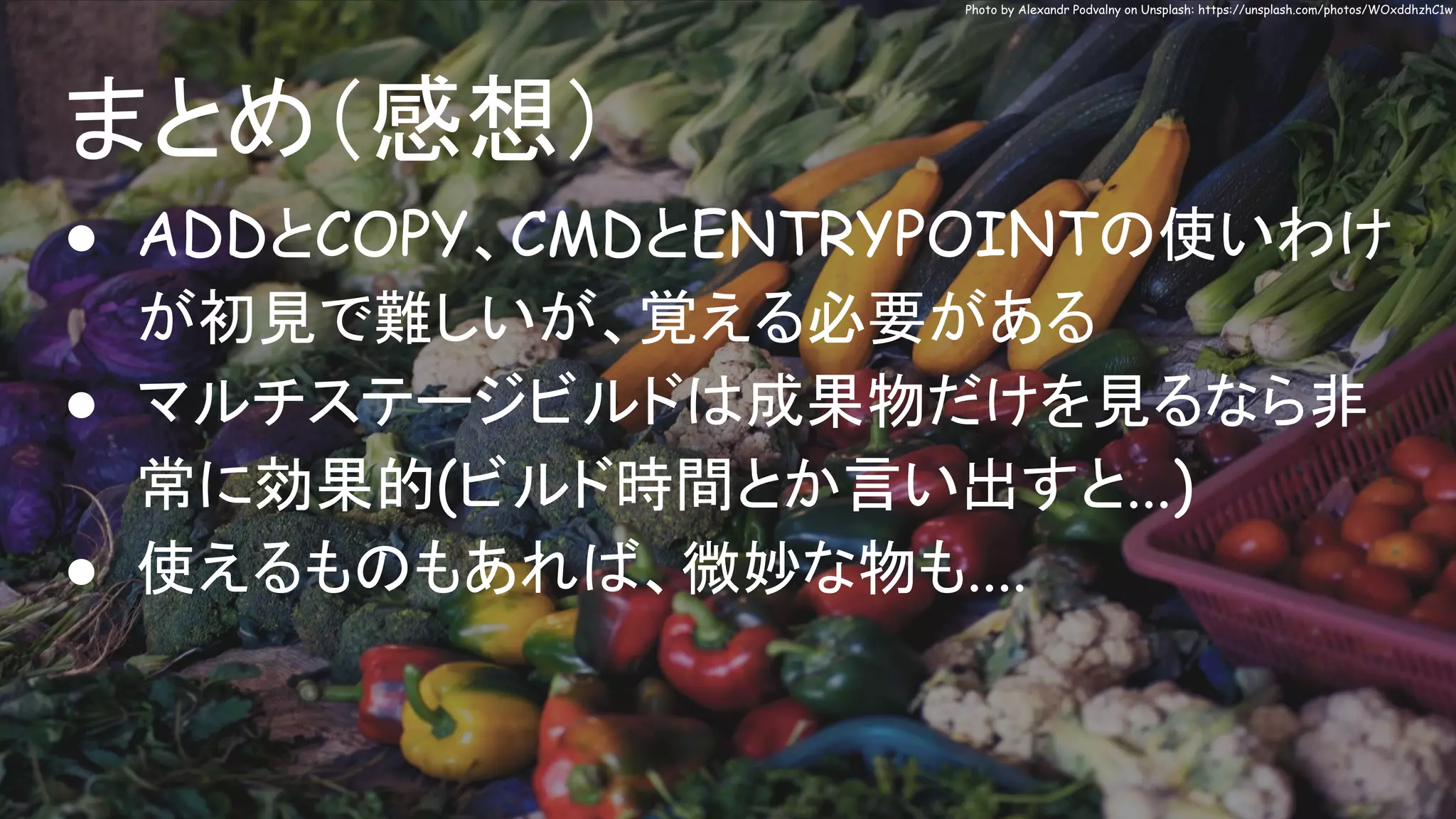 まとめ（感想）
Photo by Alexandr Podvalny on Unsplash: https://unsplash.com/photos/WOxddhzhC1w
● ADDとCOPY、CMDとENTRYPOINTの使いわけ
が初見で難しいが、覚える必要がある
● マルチステージビルドは成果物だけを見るなら非
常に効果的(ビルド時間とか言い出すと...)
● 使えるものもあれば、微妙な物も....
 
