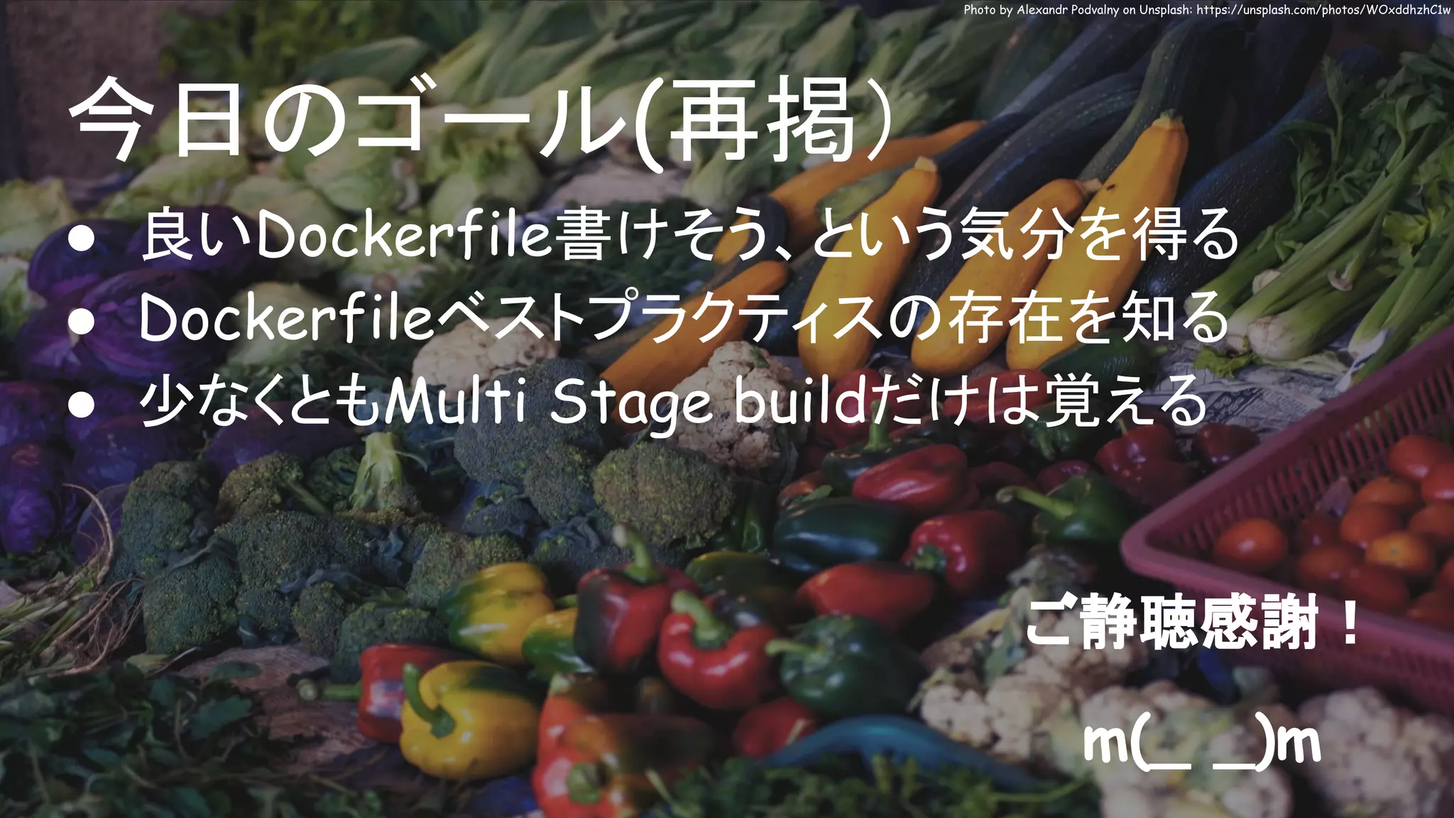 今日のゴール(再掲）
● 良いDockerfile書けそう、という気分を得る
● Dockerfileベストプラクティスの存在を知る
● 少なくともMulti Stage buildだけは覚える
Photo by Alexandr Podvalny on Unsplash: https://unsplash.com/photos/WOxddhzhC1w
ご静聴感謝！
m(_ _)m
 