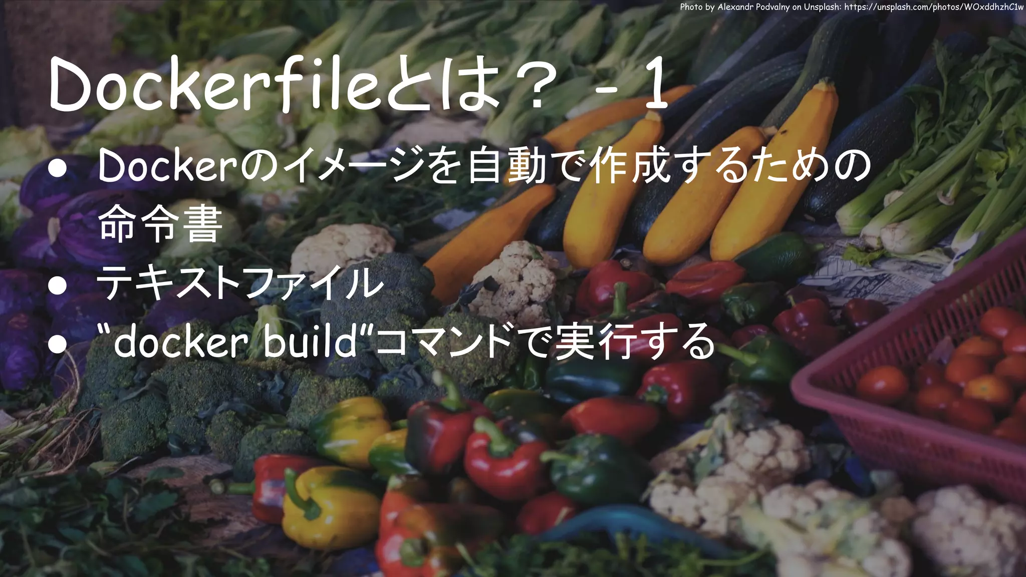 Dockerfileとは？ - 1
Photo by Alexandr Podvalny on Unsplash: https://unsplash.com/photos/WOxddhzhC1w
● Dockerのイメージを自動で作成するための
命令書
● テキストファイル
● “docker build”コマンドで実行する
 