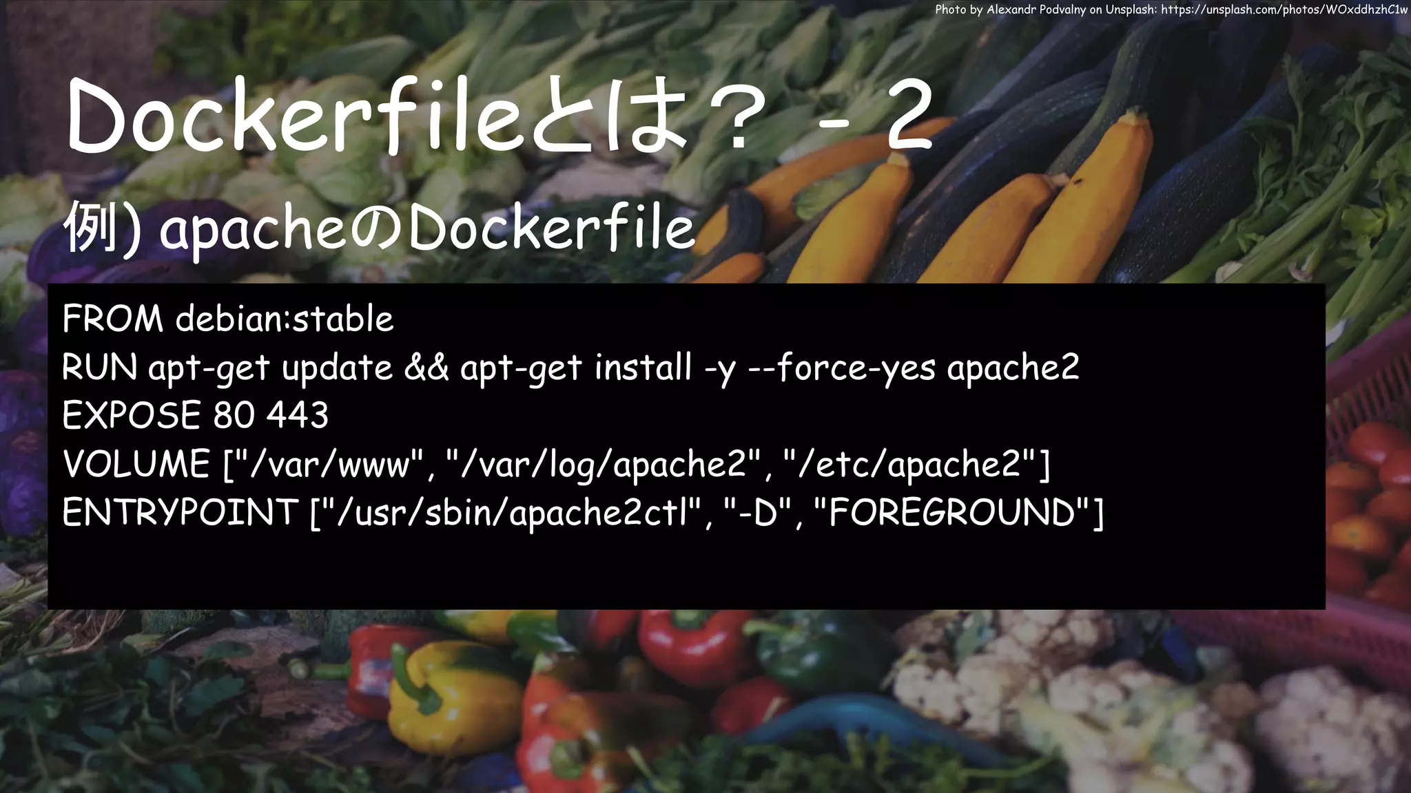 Dockerfileとは？ - 2
Photo by Alexandr Podvalny on Unsplash: https://unsplash.com/photos/WOxddhzhC1w
FROM debian:stable
RUN apt-get update && apt-get install -y --force-yes apache2
EXPOSE 80 443
VOLUME ["/var/www", "/var/log/apache2", "/etc/apache2"]
ENTRYPOINT ["/usr/sbin/apache2ctl", "-D", "FOREGROUND"]
例) apacheのDockerfile
 