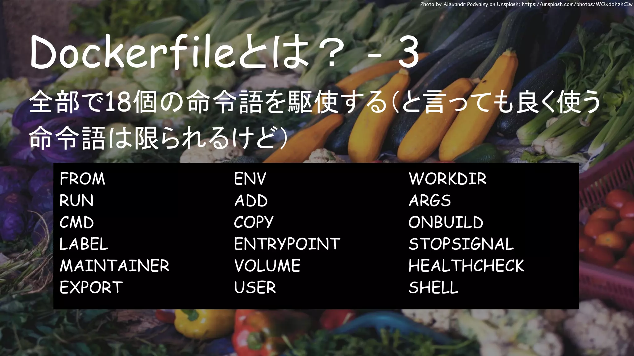 Dockerfileとは？ - 3
Photo by Alexandr Podvalny on Unsplash: https://unsplash.com/photos/WOxddhzhC1w
全部で18個の命令語を駆使する（と言っても良く使う
命令語は限られるけど）
FROM
RUN
CMD
LABEL
MAINTAINER
EXPORT
ENV
ADD
COPY
ENTRYPOINT
VOLUME
USER
WORKDIR
ARGS
ONBUILD
STOPSIGNAL
HEALTHCHECK
SHELL
 