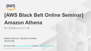 © 2018, Amazon Web Services, Inc. or its Affiliates. All rights reserved.
AWS Webinar https://amzn.to/JPWebinar | https://amzn.to/JPArchive
© 2018, Amazon Web Services, Inc. or its Affiliates. All rights reserved.
AWS Webinar https://amzn.to/JPWebinar | https://amzn.to/JPArchive
Makoto Shimura, Solutions Architect
2018/12/05
Amazon Athena
[AWS Black Belt Online Seminar]
 