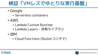 検証「VMレスでゆとりな実行基盤」
• Google
• Serverless containers
• AWS
• Lambda Custom Runtime
• Lambda Layers：共有ライブラリ
• IBM
• Cloud Fun...
