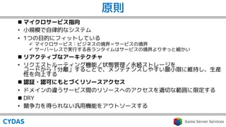 原則
n マイクロサービス指向
• 小規模で自律的なシステム
• 1つの目的にフィットしている
ü マイクロサービス：ビジネスの境界＝サービスの境界
ü サーバーレスで実行する各ランタイムはサービスの境界よりずっと細かい
n リアクティブなアーキテクチャ
• リクエストルーティング機能／状態管理／永続ストレージを
コードから「分離」することで、メンテナンスしやすい最小限に維持し、生産
性を向上する
n 認証・認可にもとづくリソースアクセス
• ドメインの違うサービス間のリソースへのアクセスを適切な範囲に限定する
n DRY
• 競争力を得られない汎用機能をアウトソースする
 