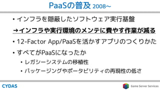 PaaSの普及 2008〜
• インフラを隠蔽したソフトウェア実行基盤
→インフラや実行環境のメンテに費やす作業が減る
• 12-Factor App/PaaSを活かすアプリのつくりかた
• すべてがPaaSになったか
• レガシーシステムの移植性
• パッケージングやポータビリティの再現性の低さ
 