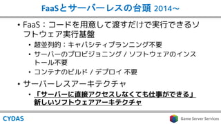 FaaS 2014〜
• FaaS：コードを用意して渡すだけで実行できるソ
フトウェア実行基盤
• 超並列的：キャパシティプランニング不要
• サーバーのプロビジョニング / ソフトウェアのインス
トール不要
• コンテナのビルド / デプロイ 不要
• サーバーレスアーキテクチャ
• 「サーバーに直接アクセスしなくても仕事ができる」
新しいソフトウェアアーキテクチャ
 