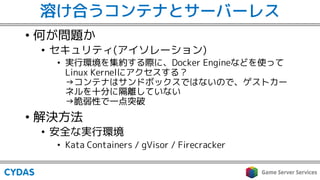 溶け合うコンテナとサーバーレス
• 何が問題か
• セキュリティ(アイソレーション)
• 実行環境を集約する際に、Docker Engineなどを使って
Linux Kernelにアクセスする？
→コンテナはサンドボックスではないので、ゲストカー
ネルを十分に隔離していない
→脆弱性で一点突破
• 解決方法
• 安全な実行環境
• Kata Containers / gVisor / Firecracker
 